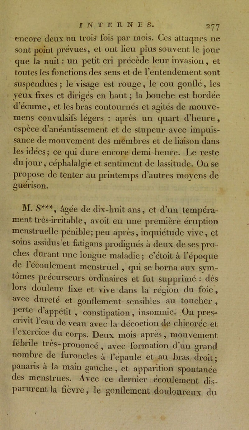 encore deux ou trois fois par inois. Ces attaques ne sont point prévues, et ont lieu plus souvent le jour que la nuit : un petit cri précède leur invasion, et toutes les fonctions des sens et de l'entendement sont suspendues ; le visage est rouge, le cou gonllé, les jeux fixes et dirigés en haut ; la bouche est bordée d’écume, et les bras contournés et agités de mouve- mens convulsifs légers : après un quart d’heure, espèce d’anéantissement et de stupeur avec impuis- sance de mouvement des membres et de liaison dans les idées; ce qui dure encore demi-heure. Le reste du jour, céphalalgie et sentiment de lassitude. On se propose de tenter au printemps d’autres moyens de guérison. M. S***, âgée de dix-huit ans, et d’un tempéra- ment très-irritable, avoit eu une première éruption menstruelle pénible; peu après, inquiétude vive, et soins assidus et fatigans prodigués à deux de ses pro- ches durant une longue maladie ; c’étoit à l’époque de 1 écoulement menstruel, qui se borna aux sym- tômes précurseurs ordinaires et fut supprimé : dès lors douleur fixe et vive dans la région du foie, Rvec dureté et gonflement sensibles au loucher , perle d’appétit , constipation, insomnie. On pres- cnv it 1 eau de veau avec la décoction de chicorée et 1 exercice du corps. Deux mois après, mouvement fébrile très-prononcé , avec formation d’un grand nombre de furoncles à l’épaule et au bras droit; panaris à la main gauche , et apparition spontanée des menstrues. Avec ce dernier écoulement dis- parurent la fièvre, le gonflement douloureux du