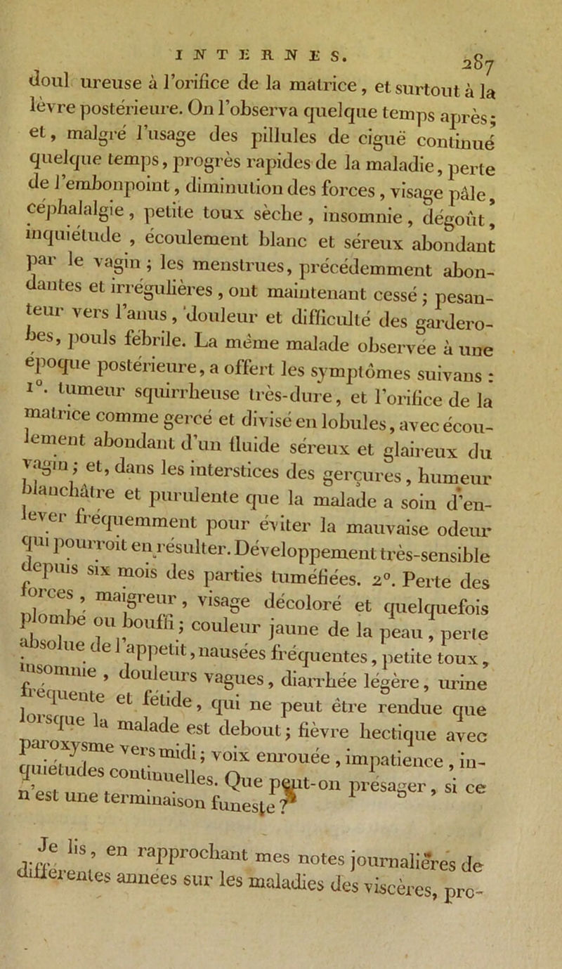 Joui ureuse à l’orifice de la matrice, et surtout à la lèvre postérieure. On l’observa quelque temps après; et, malgré 1 usage des pillules de ciguë continué quelque temps, progrès rapides de la maladie, perte de J embonpoint, diminution des forces, visage pâle, céphalalgie , petite toux sèche , insomnie , dégoût * inquiétude , écoulement blanc et séreux abondant par le vagm ; les menstrues, précédemment abon- dantes et irrégulières , ont maintenant cessé ; pesan- teur vers l’anus, douleur et difficulté des gardero- bes, pouls fébrile. La même malade observée à une époque postérieure^ offert les symptômes suivans : i°. tumeur squirrheuse très-dure, et l’orifice de la matrice comme gercé et divisé en lobules, avec écou- lement abondant d’un tluide séreux et glaireux du et, dans les interstices des gerçures, humeur blanchâtre et purulente que la malade a soin d’en- lever fréquemment pour éviter la mauvaise odeur qu. pourrait en résulter. Développement très-sensible cpuis six mois des parties tuméfiées. 2°. Perte des m ces , maigreur, visage décoloré et quelquefois plombe ou bouffi, couleur jaune de la peau ! perle absolue de 1 appétit .nausées fréquentes, petite toux, somme , oit leurs vagues, diarrhée légère, urine queute eL fétide, qui ne peut être rendue que sque a malade est debout ; fièvre hectique avec n est une terminaison funeste ? P 8 ’ 1 °C Je lis, en rapprochant mes notes journalières de “erentes années sur les maladies des viscères, pro-