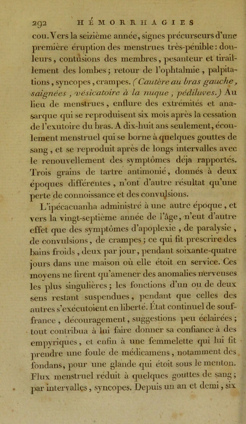 cou. Vers la seizième année, signes précurseurs d’une première éruption des menstrues très-pénible : dou- leurs , contusions des membres, pesanteur et tirail- lement des lombes ; retour de l’ophtalmie, palpita- tions , syncopes, crampes. (Cautère au bras gauche, saignées , 'vésicatoire à la inique , pédiluves.) Au lieu de menstrues, enflure des extrémités et ana- sarque qui se reproduisent six mois après la cessation de l’exutoire du bras. A dix-huit ans seulement, écou- lement menstruel qui se borne à quelques gouttes de sang , et se reproduit après de longs intervalles avec le renouvellement des symptômes déjà rapportés. Trois grains de tartre antimonié, donnés à deux époques différentes , n’ont d’autre résultat qu’une perte de connoissance et des convulsions. L’ipécacuanha administré à une autre époque , et vers la vingt-septième année de l’âge, n’eut d’autre effet que des symptômes d’apoplexie , de paralysie , de convulsions, de crampes ; ce qui Ht prescrire des bains froids , deux par jour, pendant soixante-quatre jours dans une maison où elle étoit en service. Ces moyens ne firent qu’amener des anomalies nerveuses les plus singulières ; les fonctions d’un ou de deux sens restant suspendues, pendant que celles des autres s’exécutoieut en liberté. Etat continuel de souf- france , découragement, suggestions peu éclairées ; tout contribua à lui faire donner sa confiance à des empyriques, et enfin à une femmelette qui lui fit prendre une foule de médicamens, notamment des fondans, pour une glande qui étoit sous le menton. Flux menstruel réduit à quelques gouttes de sang ; par intervalles, syncopes. Depuis un an et demi, six