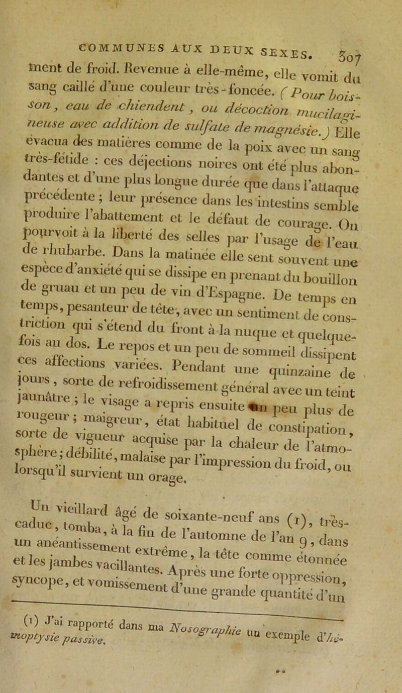 tnent de froid. Revenue à elle-même, elle vomit du sang caille d’une couleur très-foncée. ( pour £o/ Son> eau de .chiendent, ou décoction mucila^i- neuse avec addition de sulfate de magnésie. ) Elle évacua des matières comme de la poix avec un sans- «res-fet.de : ces déjections noires ont été plus abon- antes et d une plus longue durée que dans l'attaque precedente ; leur présence dans les intestins semble produire 1 abattement et le défaut de courage On pourvoit a la liberté des selles par l’usage de l’eau de rhubarbe. Dans la matinée elle sent souvent une espece d anxiété qui se dissipe en prenant du bouillon de gruau et un peu de vin d’Espagne. De temps en temps, pesanteur de tète, avec un sentiment de cons- truit ion qui s’étend du front à la nuque et quelque- ™ Xt*' reiMS*»“I'e“ d“dissipent ces affections variées. Pendant une quinzaine de jaunâtreMe ,efroidissement S&éral avec un teint VlsaSe a rePr,s ensuite «a peu plus de geur; maigreur, état habituel de constipation T'! r * Je l’-pressiorr droicC ott caduc V!eill;U <1 ^ .de solxante-neuf ans (i), très- un anéantissement ext ^ de V*n 9, dans et Tes jambes vacilla . tete COmme étonnée syncope, et vomissément ^ ^ ^ °PpresSion> mnt d une grande quantité d’un (0 J a! rapporté dans nia Nosographie „ , utupt.ysie passive. P exemple d’/ro