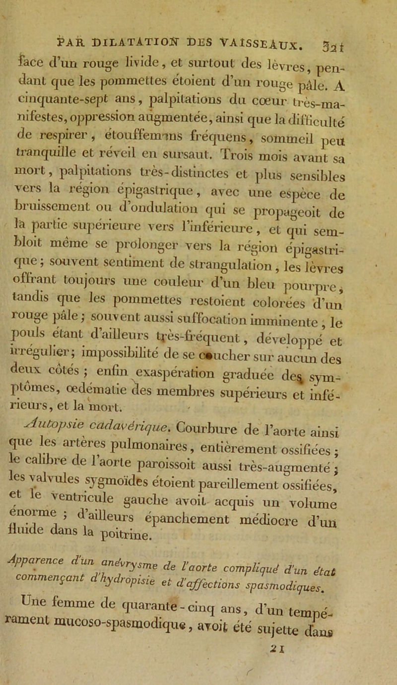 face d’un rouge livide, et surtout des lèvres, pen- dant que les pommettes étoient d’un rouge pâle. A cinquante-sept ans, palpitations du cœur très-ma- nifestes, oppression augmentée, ainsi que la difficulté de respirer, étouffennns fréquens, sommeil peu tranquille et réveil en sursaut. Trois mois avant sa mort, palpitations très-distinctes et plus sensibles vers la région épigastrique, avec une espèce de bi uissement ou d ondulation qui se propageoit de la partie supérieure vers l’inférieure, et qui sem- bloit même se prolonger vers la région épigastri- que ; souvent sentiment de strangulation , les lèvres offrant toujours une couleur d’un bleu pourpre, tandis que les pommettes restoient colorées d’un rouge pale ; souvent aussi suffocation imminente, le pouls étant d’ailleurs 4'ès-fréqueut, développé et irrégulier ; impossibilité de se toucher sur aucun des deux cotés ; enfin exaspération graduée de* sym- ptômes, oedemalie des membres supérieurs et infé- rieurs , et la mort. Autopsie cadavérique. Courbure de l’aorte ainsi que les arteres pulmonaires, entièrement ossifiées ; e calibre de l’aorte paroissoit aussi très-augmenté ; es valv ules sy gmoïdes étoient pareillement ossifiées, et le ventricule gauche avoil acquis un volume énorme ; d’ailleurs épanchement médiocre d’un fluide dans la poitrine. Apparence d'un anévrysme de l’aorte compliqué d’un état commençant dhydropisie et d’affections spasmodiques. Une femme de quarante - cinq ans, d’un tempé- rament mucoso-spasmodique, avoit été sujette dans