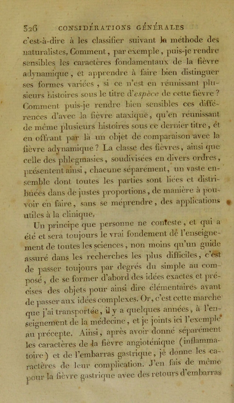 c’est-à-dire à les classifier suivant kt méthode des naturalistes. Comment, par exemple, puis-je rendre sensibles les caractères fondamentaux de la fièvre adynamiquc, et apprendre à faire bien distinguer ses formes variées , si ce n’est en réunissant plu- sieurs histoires sous le litre d'espèce de cette fièvre ? Comment puis-je rendre bien sensibles ces diffé- rences d’avec la fièvre ataxique, qu’en réunissant de même plusieurs histoires sous ce dernier titre, ét en offrant par là un objet de comparaison avec la fièvre adynamique ? La classe des fièvres, ainsi que celle des phlegmasies, soudivisées en divers ordres, présentent ainsi, chacune séparément, un vaste en- semble dont toutes les parties sont liées et distri- buées dans de justes proportions, de manière a poü- voir en faire, sans se méprendre, des applications utiles à la clinique, Un principe que personne ne conteste, et qui a été et sera toujours le vrai fondement dé l’enseigne- ment de toutes les sciences, non moins qu’un guide assuré dans les recherches les plus difficiles, c’est de passer toujours par degrés du simple au com - posé , de se former d’abord des idées exactes et pré- cises5 des objets pour ainsi dire élémentaires avant de passer aux idées complexes. Or, c’est cette marche que j’ai transportée, il y a quelques années, à l’en, seignement de la médecine, et je joints ici l’exemple au précepte. Aihsi, après avoir donné séparément les caractères de -la fièvre angioténique (inflamma- toire ) et de l’embarras gastrique, jè donne les ca- ractères de leur complication, d’en fais de même pour la fièvre gastrique avec des retours d embarras