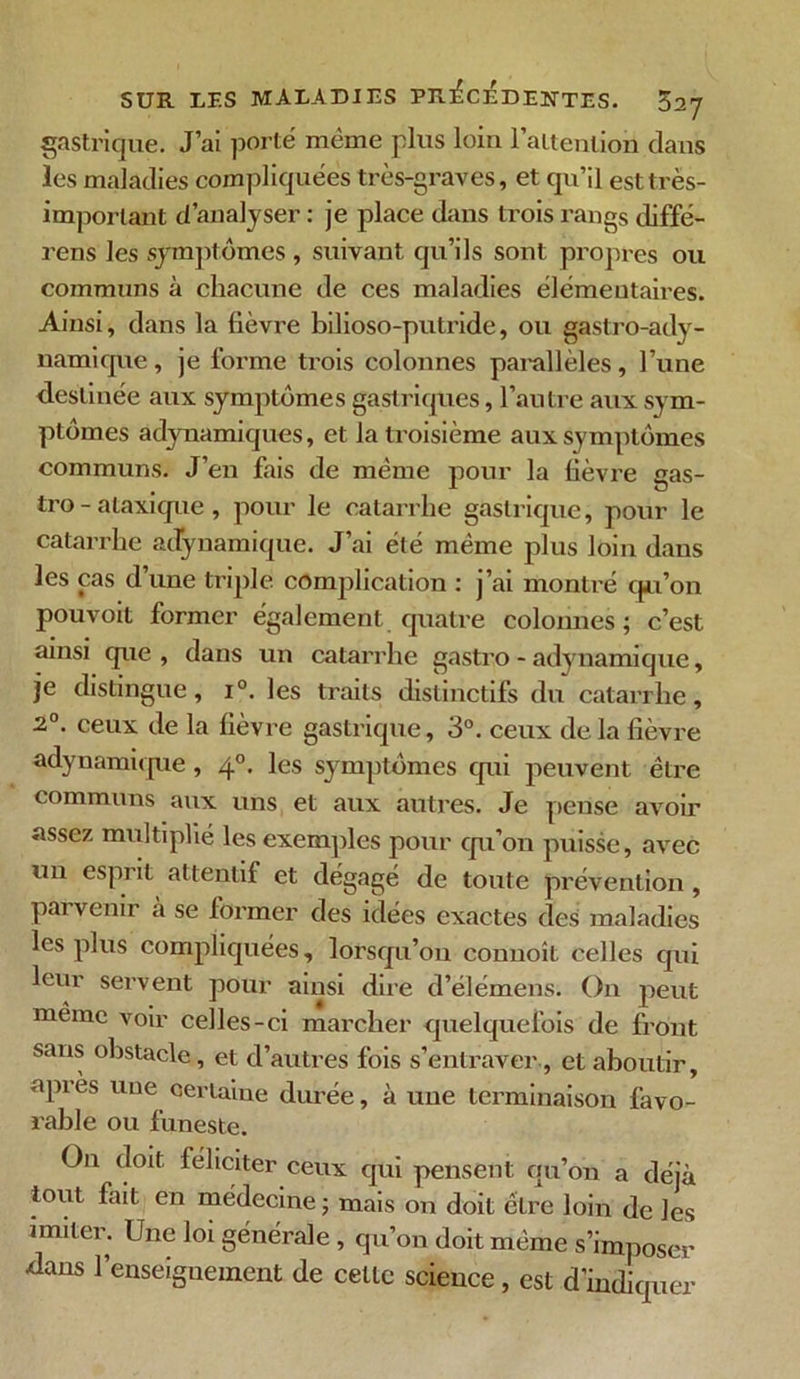 gastrique. J’ai porté même plus loin l'attention clans les maladies compliquées très-graves, et qu’il est très- important d’analyser : je place dans trois rangs diffé- rens les symptômes , suivant qu’ils sont propres ou communs à chacune de ces maladies élémentaires. Ainsi, dans la fièvre bilioso-putride, ou gastro-ady- uamique, je forme trois colonnes parallèles, l’une destinée aux symptômes gastriques, l’autre aux sym- ptômes adynamiques, et la troisième aux symptômes communs. J’en fais de même pour la fièvre gas- tro-ataxique , pour le catarrhe gastrique, pour le catarrhe adynamique. J’ai été même plus loin dans les cas d’une triple, complication : j’ai montré qu’on pouvoit former également quatre colonnes; c’est ainsi que , dans un catarrhe gastro - adynamique, je distingue, i°. les traits distinctifs du catarrhe, 2°. ceux de la fièvre gastrique, 3°. ceux delà fièvre adynamique , 40. les symptômes qui peuvent être communs aux uns et aux autres. Je pense avoir assez multiplié les exemples pour qu’on puisse, avec un espiit attentif et dégagé de toute prévention, parvenir à se former des idées exactes des maladies les plus compliquées, lorsqu’on connoît celles qui leur servent pour ainsi dire d’élémens. On peut même voir celles-ci marcher quelquefois de front sans obstacle, et d’autres fois s’entraver , et aboutir, api ès une certaine durée, à une terminaison favo- rable ou funeste. On doit féliciter ceux qui pensent qu’on a déjà tout fait en médecine; mais on doit être loin de les imiter. Une loi générale , qu’on doit même s’imposer -dans l’enseignement de celle science, est d’indiquer