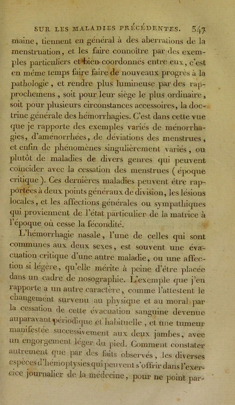 maine, tiennent en général à des aberrations de la menstruation, et les faire counoitre par des exem- ples particuliers et bien- coordonnés entre eux, c’est en meme temps faire faire de nouveaux progrès à la pathologie, et rendre plus lumineuse par des rap- proclieinens , soit pour leur siège le plus ordinaire, soit pour plusieurs circonstances accessoires, la doc- trine générale des hémorrhagies. C’est dans cette vue ejue je rapporte des exemples variés de ménorrha- gies, d aménorrhées, de déviations des menstrues, et enfin de phénomènes singulièrement variés, ou plutôt de maladies de divers genres qui peuvent coïncider avec la cessation des menstrues ( époque critique ). Ces dernières maladies peuvent être rap- portées à deux points généraux de division, les lésions locales, et les affections générales ou sympathiques qui proviennent de l’état particulier de la matrice à l’époque où cesse la fécondité. L’hémorrhagie nasale, l’une de celles qui sont communes aux deux sexes, est souvent une éva- cuation critique dune autre maladie, ou une affec- tion si légère, qu elle mérite à peine d’ëlre placée dans un cadre de nosographie. L’exemple que j’en iapporte a un autre caractère, comme l’attestent le changement survenu au physique et au moral par la cessation de cette évacuation sanguine devenue auparavant périodique vet habituelle , et une tumeur manifestée successivement aux deux jambes, avec un engorgement léger du pied. Comment constater autrement que par des faits observés, les diverses especes o hémoptysies qui peuvent s’offrir dans l’exer- cice journalier de la médecine, pour ne point par-