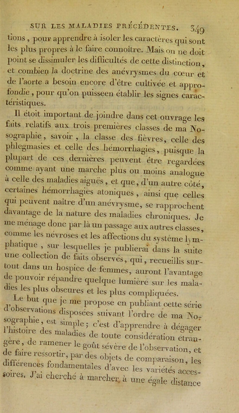 lions , pour apprendre à isoler les caractères qui sont les plus propres à le faire connoître. Mais on ne doit point se dissimuler les difficultés de cette distinction et combien la doctrine des anévrysmes du coeur et de l’aorte a besoin encore d’être cultivée et appro- fondie , pour qu’on puisseen établir les signes carac- téristiques. Il étoit important de joindre dans cet ouvrage les faits relatifs aux trois premières classes de ma No- sographie, savoir, la classe des lièvres, celle des phlegmasies et celle des hémorrhagies, puisque la plupart de ces dernières peuvent être regardées comme ayant une marche plus ou moins analogue à celle des maladies aiguës, et que, d’un autre côté, certaines hémorrhagies atoniques , ainsi que celles qui peuvent naître d’un anévrysme, se rapprochent davantage de la nature des maladies chroniques. Je me ménagé donc par là un passage aux autres classes comme les névroses et les affections du système K m- p iatique , sur lesquelles je publierai dans la suite une collection de faits observés, qui, recueillis sur- tout dans un hospice de femmes, auront l’avantage de pouvoir répandre quelque lumière sur les mala- dies les plus obscures et les plus compliquées. Le but que je me propose en publiant celte série d observations disposées suivant l’ordre de ma No, S™ dTaSi’/r fappr“drC à dém« , . dies de toute considération étran- gère, de ramener WnA. ^ ' TOI ° , ... c 8ouL severe de 1 observation, et diffé e 1 ° f1 U °leS °biets comparaison, les fondamentales d'avec les vidâtes accès «ces. J.at cherche à marcher, à une égale distance