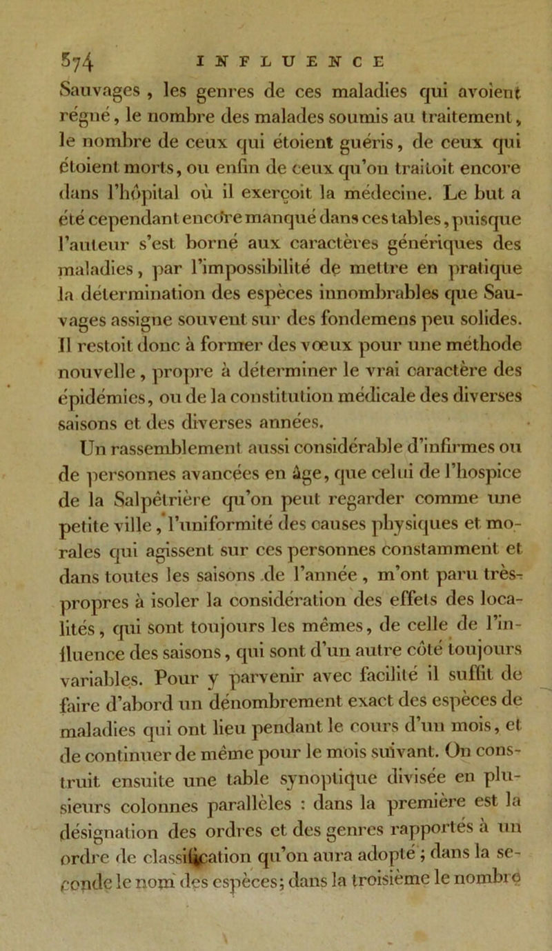 Sauvages , les genres de ces maladies qui avoient régné, le nombre des malades soumis au traitement, le nombre de ceux qui étoient guéris, de ceux qui éloient morts, ou enfin de ceux qu’on trailoit encore dans l’bppital où il exerçoit, la médecine. Le but a été cependant enccfre manqué dans ces tables, puisque l’auteur s’est borné aux caractères génériques des maladies, par l’impossibilité de mettre en pratique la détermination des espèces innombrables que Sau- vages assigne souvent sur des fondemens peu solides. Il restoil donc à former des voeux pour une méthode nouvelle , propre à déterminer le vrai caractère des épidémies, ou de la constitution médicale des diverses saisons et des diverses années. Un rassemblement aussi considérable d’infirmes ou de personnes avancées en âge, que celui de l’hospice de la Salpêtrière qu’on peut regarder comme une petite ville , l’uniformité des causes physiques et mo- rales qui agissent sur ces personnes constamment et dans toutes les saisons de l’année , m’ont paru très- propres à isoler la considération des effets des loca- lités, qui sont toujours les mêmes, de celle de l’in- lluence des saisons, qui sont d’un autre coté toujours variables. Pour y parvenir avec facilité il suffit de faire d’abord un dénombrement exact des espèces de maladies qui ont lieu pendant le cours d’un mois, cl de continuer de même pour le mois suivant. On cons- truit ensuite une table synoptique divisée en plu- sieurs colonnes parallèles : dans la première est la désignation des ordres et des genres rapportés à un ordre «le classification qu’on aura adopté ; dans la se- conde le nom des espèces; dans la troisième le nombre