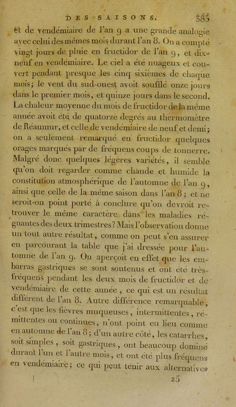 î) £ S SAISONS. 5g3 fet de vendémiaire de l’an g a une grande analogie avec celui des mêmes mois durant l’an 8. On a compté vingt jours de pluie en fructidor de l’an g, et dix- neuf en vendémiaire. Le ciel a été nuageux et cou- vert pendant presque les cinq sixièmes de chaque mois; le vent du sud-ouest avoit souillé onze jours dans le premier mois, et quinze jours dans le second. La chaleur moyenne du mois de fructidor de la même année avoit été de quatorze degrés au thermomètre de Réaumur, et celle de vendémiaire de neuf et demi; on a seulement remarqué eu fructidor quelques orages marqués par de fréquens coups de tonnerre.! Malgré donc quelques légères variétés, il semble qu’on doit regarder comme chaude et humide la constitution atmosphérique de l’automne de l’an g, ainsi que celle de la même saison dans l’an 8 ; et ne seroit-ou point porté à conclure qu’on devroit re- trouver le même caractère dans les maladies ré- gnantes des deux trimestres? Mais l’observation donne un tout autre résultat, comme on peut s’en assurer eu parcourant la table que j’ai dressée pour l’au- tomne de 1 an g. Ou aperçoit en effet que les em- barras gastriques se sont soutenus et ont été très- fréquen's pendant les deux mois de fructidor et de vendémiaire de cette année , ce qui est un résultat dilièrent de l’an 8. Autre différence remarquable, c est que les fièvres muqueuses, intermittentes, ré- mittentes ou continues, n’ont point eu lieu comme en automne de 1 au 8 ; d’un autre côté, les catarrhes, soit simples , soit gastriques , ont beaucoup dominé durant l’un et l’autre mois, et ont été plus fréquens en vendémiaire; ce qui peut tenir aux alternatives ! 20