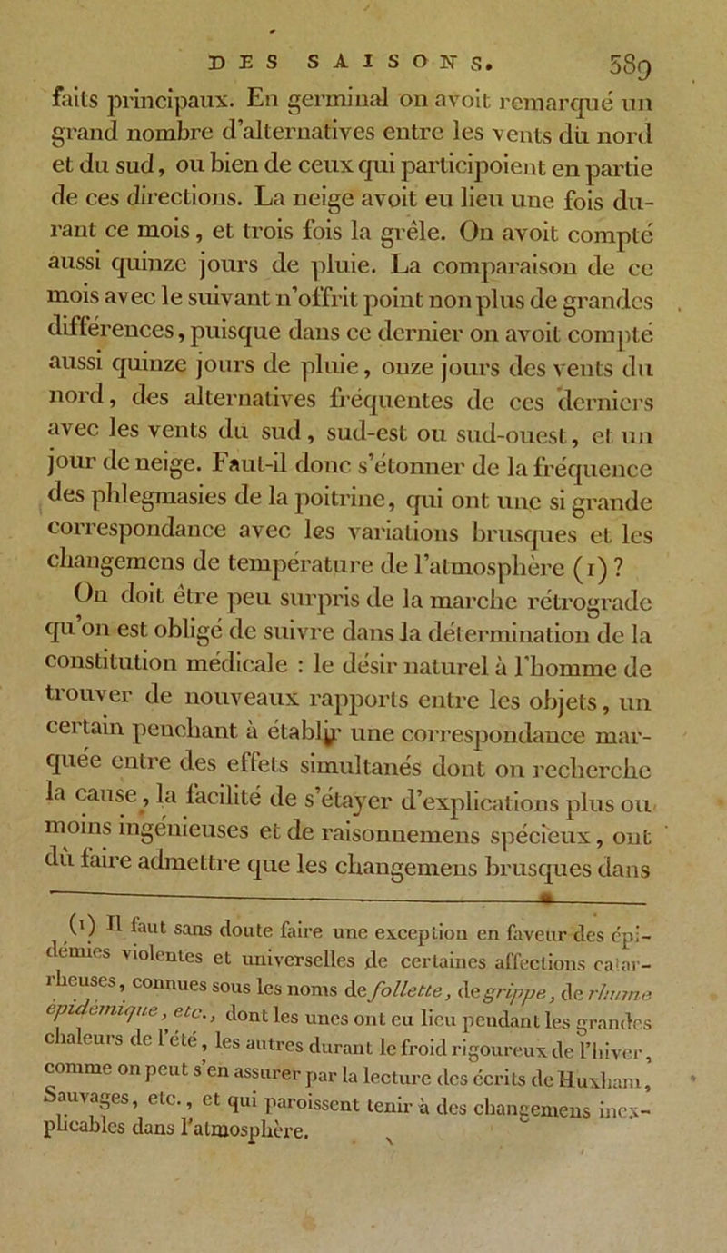 faits principaux. En germinal on avoit remarqué un grand nombre d’alternatives entre les vents du nord et du sud, ou bien de ceux qui participoient en partie de ces directions. La neige avoit eu lieu une fois du- rant ce mois, et trois fois la grêle. On avoit compte aussi quinze jours de pluie. La comparaison de ce mois avec le suivant n’offrit point non plus de grandes différences, puisque dans ce dernier on avoit compté aussi quinze jours de pluie, onze jours des vents du nord, des alternatives fréquentes de ces derniers avec les vents du sud, sud-est ou sud-ouest, et un jour de neige. Faut-il donc s’étonner de la fréquence des phlegmasies de la poitrine, qui ont une si grande correspondance avec les variations brusques et les changements de température de l’atmosphère (r) ? On doit être peu surpris de la marche rétrograde qu on est obligé de suivre dans la détermination de la constitution médicale : le désir naturel à l'homme de trouver de nouveaux rapports entre les objets, un cei tam penchant a établÿ; une correspondance mar- quée entre des effets simultanés dont on recherche la cause, la facilité de s’étayer d’explications plus ou moins ingénieuses et de raisonuemens spécieux, ont du faire admettre que les changemens brusques dans (i) Il faut sans doute faire une exception en faveur des épi- démies violentes et universelles de certaines affections calar- rheuses, connues sous les noms dq follette, de grippe, de rhume èpich.miijue, etc., dont les unes ont eu lieu pendant les grandes chaleurs de 1 été, les autres durant le froid rigoureux de l’hiver, comme on peut s’en assurer par la lecture des écrits de Huxham, Sauvages, etc., et qui parôissent tenir à des changemens inex- plicables dans l’atmosphère.