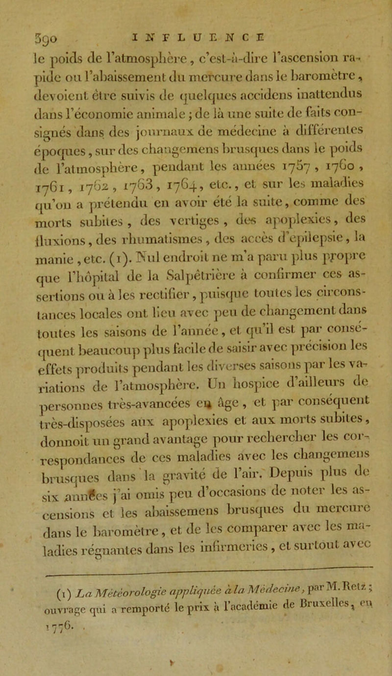 59° le poids de l'atmosphère, c’est-à-dire l’ascension ra- pide ou 1’ahaissement du mercure dans le baromètre, dévoient être suivis de quelques accidens inattendus dans l’économie animale ; de là une suite de faits con- signés dans des journaux de médecine à différentes époques, sur des chaugcmens brusques dans le poids de l’atmosphère, pendant les années 1757, 17G0 , 1761, 1762 , 1763, 1764, etc., et sur les maladies qu’on a prétendu en avoir été la suite, comme des morts subites , des vertiges , des apoplexies, des fluxions, des rhumatismes, des accès d’épilepsie, la manie , etc. (1). Nul endroit ne m’a paru plus propre que l’hôpital de la Salpêtrière à confirmer ces as- sertions ou à les rectifier, puisque toutes les circons- tances locales ont lieu avec peu de changement dans toutes les saisons de l’année, et qu il est par consé- quent beaucoup plus facile de saisir avec précision les effets produit s pendant les diverses saisons par les va- riations de l’atmosphère. Un hospice d’ailleurs de personnes très-avancées ci* âge , et par conséquent très-disposées aux apoplexies et aux morts subites, donnoit un grand avantage pour rechercher les cor- respondances de ces maladies avec les changemens brusques dans la gravité de l’air. Depuis plus de six nnntes j’ai omis peu d’occasions de noter les as- censions et les abaissemens brusques du mercure dans le baromètre, et de les comparer avec les ma- ladies régnantes dans les infirmeries, et suitout avec (1) La Météorologie appliquée à la Médecine, par M. Retz ; ouvrage qui a remporté le prix à l’académie de Bruxelles, en !776. >