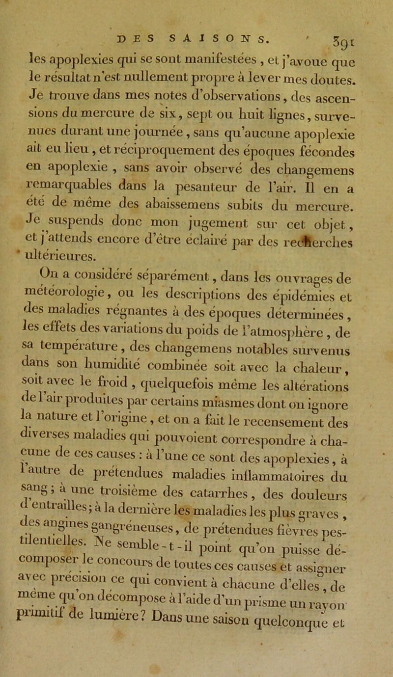 les apoplexies qui se sont manifestées , et j’avoue que le résultat n’est nullement propre à lever mes Joutes. Je trouve dans mes notes d’observations, des ascen- sions du mercure de six, sept ou huit lignes, surve- nues durant une journée, sans qu’aucune apoplexie ait eu lieu, et réciproquement des époques fécondes en apoplexie , sans avoir observé des changemens remarquables dans la pesanteur de l’air. Il en a été de meme des abaissemens subits du mercure. Je suspends donc mon jugement sur cet objet, et j’attends encore d etre éclairé par des recherches  ultérieures. On a considéré séparément, dans les ouvrages de ol°oie 9 ou les descriptions des épidémies et des maladies régnantes à des époques déterminées, les effets des variations du poids de l’atmosphère , de sa température, des changemens notables survenus dans son humidité combinée soit avec la chaleur, soit avec le froid , quelquefois même les altérations de 1 air produites par certains miasmes dont on ignore la nature et l’origine, et on a fait le recensement des diverses maladies qui pouvoient correspondre à cha- cune de ces causes : à l’une ce sont des apoplexies, à auti e de prétendues maladies inflammatoires du sang; à une troisième des catarrhes, des douleurs ( entrailles ; à la dernière les maladies les plus graves , c es angines gangréneuses, de prétendues fièvres pes- tilentielles. Ne semble-t-il point qu’on puisse dé- composeï e concours de toutes ces causes et assigner avec précision ce qui convient à chacune d’elles de meme qu on décompose à l’aide d’un prisme un rayon pnmitii de lumière? Dans une saison quelconque et