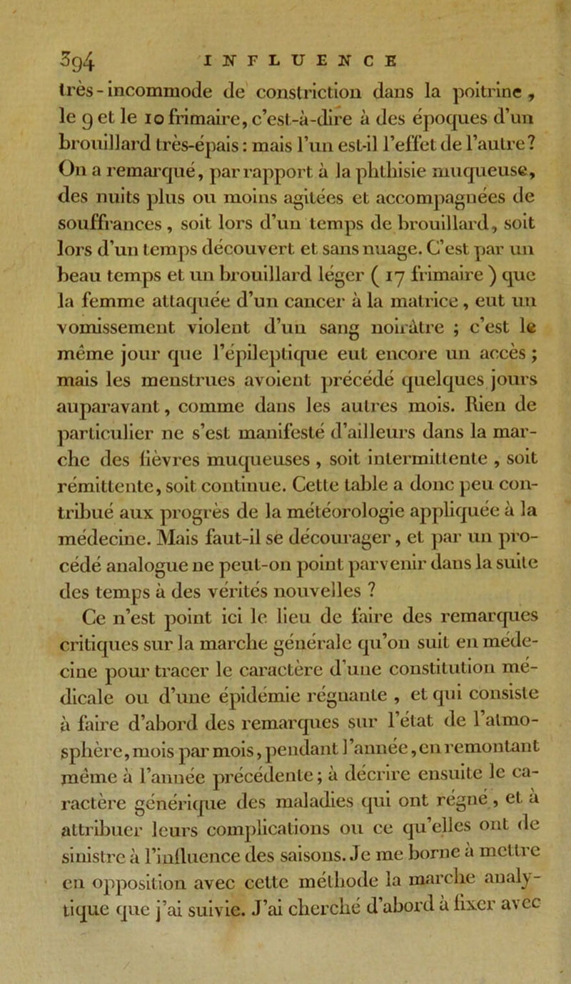 très-incommode de conslriction dans la poitrine, le 9 et le io frimaire, c’est-à-dire à des époques d’un brouillard très-épais : mais l’un est-il l’effet de l’autre? On a remarqué, par rapport à la phthisie muqueuse, des nuits plus ou moins agitées et accompagnées de souffrances , soit lors d’un temps de brouillard, soit lors d’un temps découvert et sans nuage. C’est par un beau temps et un brouillard léger (17 frimaire ) que la femme attaquée d’un cancer à la matrice, eut un vomissement violent d’uu sang noirâtre ; c’est le même jour que l’épileptique eut encore un accès ; mais les menstrues avoient précédé quelques jours auparavant, comme dans les autres mois. Rien de particulier ne s’est manifesté d’ailleurs dans la mar- che des lièvres muqueuses , soit intermittente , soit rémittente, soit continue. Cette table a donc peu con- tribué aux progrès de la météorologie appliquée à la médecine. Mais faut-il se décourager, et par un pro- cédé analogue ue peut-on point parvenir dans la suite des temps à des vérités nouvelles ? Ce n’est point ici le lieu de faire des remarques critiques sur la marche générale qu’on suit en méde- cine pour tracer le caractère d une constitution mé- dicale ou d’une épidémie régnante , et qui consiste à faire d’abord des remarques sur 1 état de 1 atmo- sphère, mois par mois, pendant l’année,en remontant même à l’année précédente ; à décrire ensuite le ca- ractère générique des maladies qui ont régné , et à attribuer leurs complications ou ce qu’elles ont de sinistre à l’influence des saisons. Je me borne à mettre en opposition avec celte méthode la marche analy- tique que j’ai suivie. J’ai cherché d’abord à fixer avec