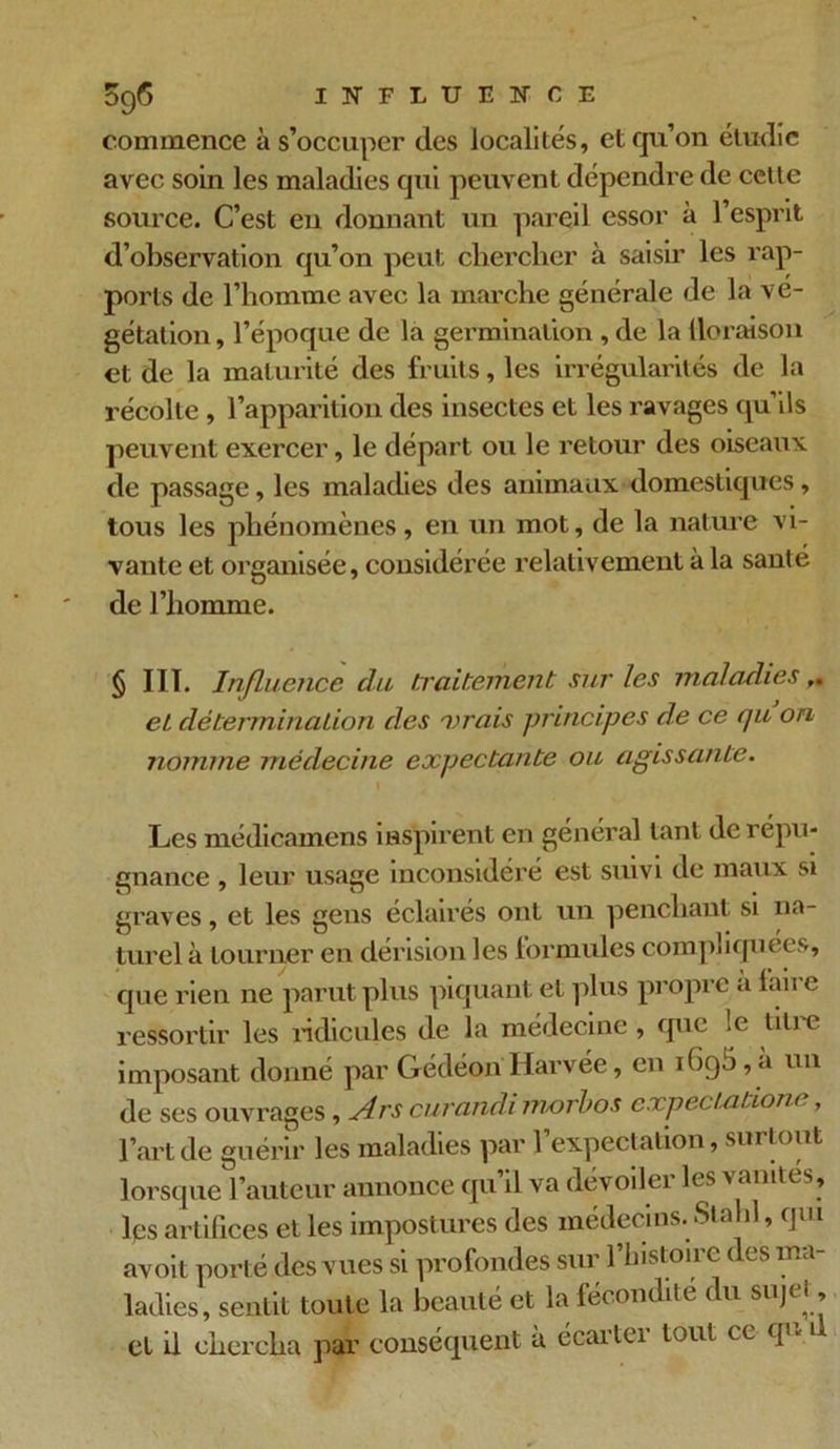 commence à s’occuper des localités, et qu’on étudie avec soin les maladies qui peuvent dépendre de cette source. C’est eu donnant un pareil essor à l’esprit d’observation qu’on peut chercher à saisir les rap- ports de l’homme avec la marche générale de la vé- gétation, l’époque de la germination, de la Uoraison et de la maturité des fruits, les irrégularités de la récolte , l’apparition des insectes et les ravages qu’ils peuvent exercer, le départ ou le retour des oiseaux de passage, les maladies des animaux domestiques, tous les phénomènes, en un mot, de la nature vi- vante et organisée, considérée relativement à la santé de l’homme. § III. Influence clu traitement sur les maladies el détermination des vrais principes de ce qu on nomme médecine expectante ou agissante. Les médicamens inspirent en général tant de répu- gnance , leur usage inconsidéré est suivi de maux si graves, et les gens éclairés ont un penchant si na- turel à tourner en dérision les formules compliquées, que rien ne parut plus piquant el plus propre a faire ressortir les ridicules de la médecine , que le titre imposant donné par Gédéon Harvée, en , a un de ses ouvrages, Arscurandi morbos expeciatione, l’art de guérir les maladies par 1 expectation, sur tout lorsque l’auteur annonce qu il va dévoiler les vanités, lps artifices et les impostures des médecins. Sla il, 9111 avoit porté des vues si profondes sur l’histoire des ma- ladies, sentit toute la beauté et la fécondité du sujet, et il chercha par conséquent à écartei tout ce q*«1