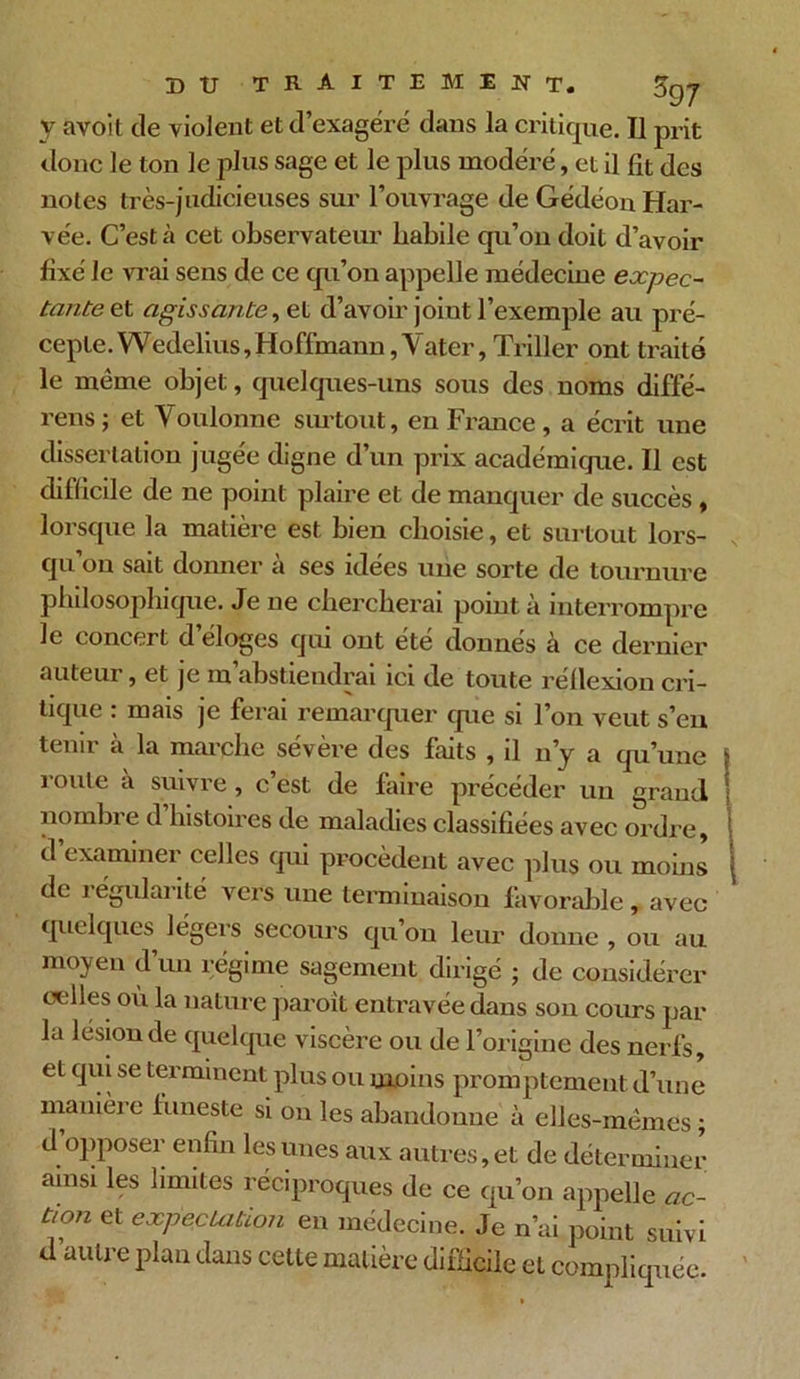DTJ TRAITEMENT. 5q7 y avoit de violent et d’exagéré dans la critique. Il prit donc le ton le plus sage et le plus modéré, et il fit des notes très-judicieuses sur l’ouvrage de GédéonHar- vée. C’est à cet observateur Labile qu’on doit d’avoir fixé le vrai sens de ce qu’on appelle médecine expec- tante et agissante, et d’avoir joint l’exemple au pré- cepte. Wedelius,Hoffmann,Yater, Triller ont traite le meme objet, quelques-uns sous des noms diffé- rens j et Voulonne surtout, en France , a écrit une dissertation jugée digne d’un prix académique. Il est difficile de ne point plaire et de manquer de succès , lorsque la matière est bien choisie, et surtout lors- qu’on sait donner à ses idées une sorte de tournure philosophique. Je ne chercherai point à interrompre le concert d’éloges qui ont été donnés à ce dernier auteur , et je m abstiendrai ici de toute rellexion cri- tique : mais je ferai remarquer que si l’on veut s’eu tenir à la marche sévère des faits , il n’y a qu’une route à suivre, c’est de faire précéder un grand nombre d’histoires de maladies classifiées avec ordre, d examiner celles qui procèdent avec plus ou moins de régularité vers une terminaison favorable , avec quelques légers secours qu on leur donne , ou au moyen d’un régime sagement dirigé ; de considérer celles où la nature paroit entravée dans son cours par la lésion de quelque viscère ou de l’origine des nerfs, et qui se terminent plus ou moins promptement d’une manière funeste si on les abandonne à elles-mêmes ; d’opposer enfin les unes aux autres, et de déterminer ainsi les limites réciproques de ce qu’on appelle <zC- tion et expectation en médecine. Je n’ai point suivi d autre plan dans cette matière difficile et compliquée.
