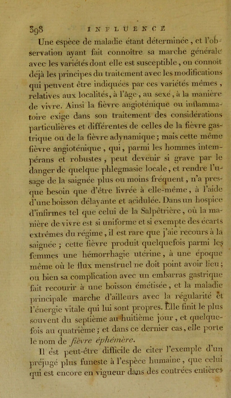 3q8 INÎ1ÜEKCÎ Une espèce de maladie étant déterminée, et l’ofi servalion ayant fait connoître sa marche générale avec les variétés dont elle est susceptible, on connoit déjà les principes du traitement avec les modifications qui peuvent être indiquées par ces variétés mêmes , relatives aux localités, à l’âge, au sexe, à la manière de vivre. Ainsi la lièvre augioténique ou inflamma- toire exige dans son traitement des considérations particulières et différentes de celles de la fièvre gas- trique ou de la fièvre adynamique ; mais cette même fièvre angioténique , qui, parmi les hommes inlem- pérans et robustes , peut devenir si grave par le danger de quelque phlegmasie locale, et rendre I’ih sage de la saignée plus ou moins fréquent, n’a pres- que besoin que d’être livrée à elle-même, à l’aide d’une boisson délayante et acidulée. Dans un hospice d’infirmes tel que celui de la Salpêtrière, où la ma- nière de vivre est si uniforme et si exempte des écarts extrêmes du régime, il est rare que j’aie recours à la saignée ; cette fièvre produit quelquefois parmi le§ femmes une hémorrhagie utérine, à une époque même où le llux menstruel ne doit point avoir lieu; ou bien sa complication avec un embarras gastrique l'ait recourir à une boisson emetisée, et la maladie principale marche d’ailleurs avec la régularité êt l’énergie vitale qui lui sont propres. îille finit le plus souvent du septième au huitième jour, et quelque- fois au quatrième ; et dans ce dernier cas, elle porte le nom de fièvre éphémère. Il est peut-être difficile de citer l’exemple d’un préjugé plus funeste à l’espece humaine, que celui qui est encore en vigueur dans des contrées entières