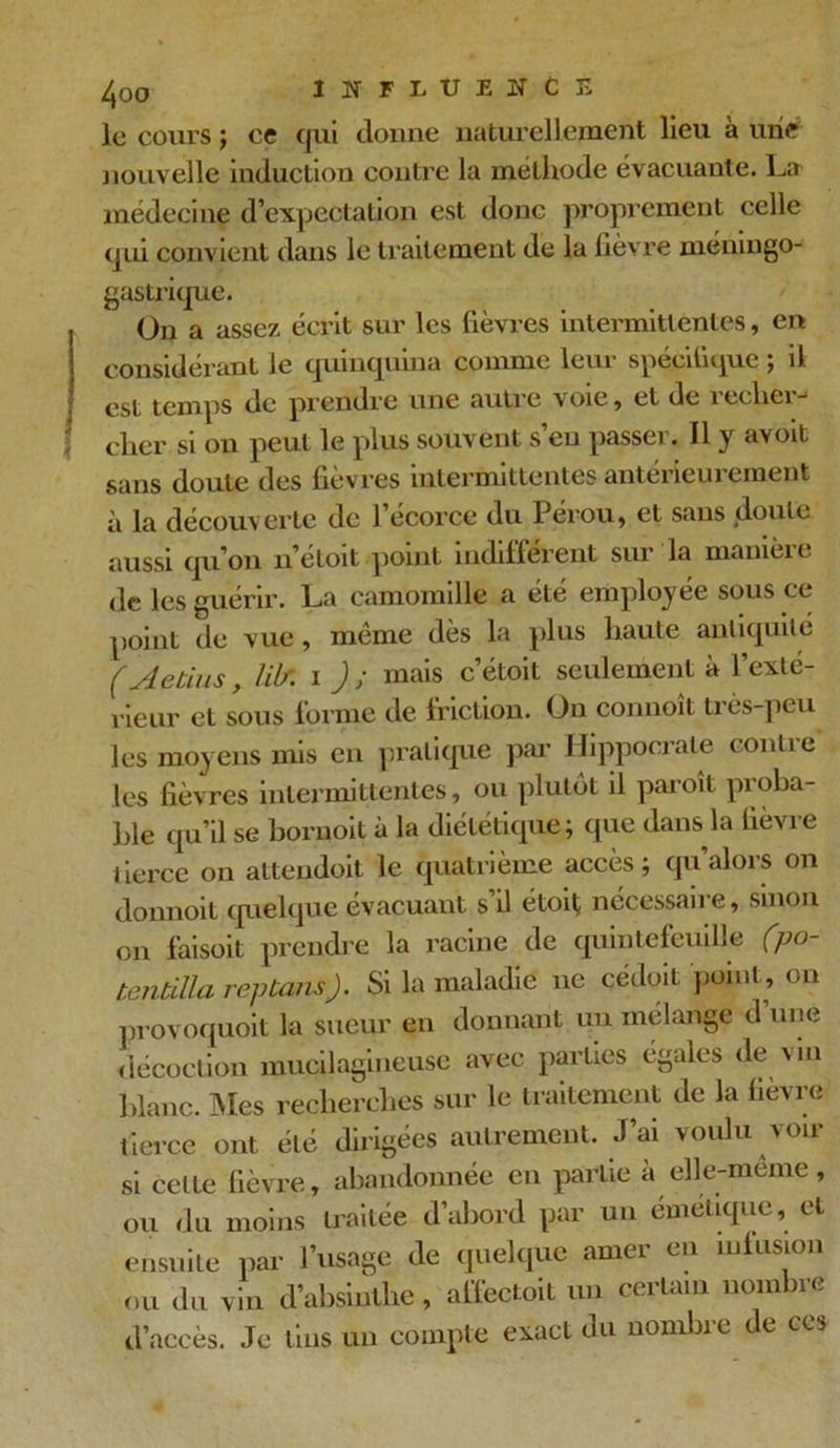 le cours ; ce qui donne naturellement lieu à une nouvelle induction contre la méthode évacuante. La médecine d’expectation est donc proprement celle qui convient dans le traitement de la fièvre méningo- gastrique. On a assez écrit sur les fièvres intermittentes, en considérant le quinquina comme leui speciliquc > il est temps de prendre une autre voie , et de 1 ecliei -1 cher si on peut le plus souvent s’eu passer. Il y avoit sans doute des fièvres intermittentes antérieurement à la découverte de 1 ecorce du Pérou, et sans doute aussi qu’on n’etoit point indiffèrent sur la manicie de les guérir. La camomille a été employée sous ce point de vue , même dès la plus haute antiquité (Aetius, lit* 1 J; mais c’étoit seulement à l’exté- rieur et sous forme de friction. On commît très-peu les moyens mis en pratique par Hippocrate contre les fièvres intermittentes, ou plutôt il paroit proba- ble qu’il se bornoit à la diététique; que dans la fièvre tierce on altendoit le quatrième accès; qu’alors on donnoit quelque évacuant s’il étoiç nécessaire, sinon on faisoit prendre la racine de quintefeuille (po- tendlla reptansj. Si la maladie ne cédoit point, on provoquoit la sueur en donnant un mélange d une décoction mueilagineuse avec parties égales de vin blanc. Mes recherches sur le traitement de la fièvre tierce ont été dirigées autrement. J’ai voulu voir si celte fièvre, abandonnée en partie à elle-meme , ou du moins traitée d’abord par un émétique, et ensuite par l’usage de quelque amer en infusion ou du vin d’absinthe , affectait un certain nombre d’accès. Je tins un compte exact du nombre de ces