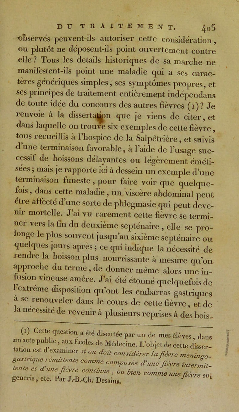 DU TRAITEMENT. /,o5 observés peuvent-ils autoriser cette considération, ou plutôt ne déposent-ils point ouvertement contre elle ? Tous les details historiques de sa marche ne manifestent-ils point une maladie qui a ses carac- tères génériques simples, ses symptômes propres, et ses principes de traitement entièrement indépendans de toute idée du concours des autres fièvres (i)? Je renvoie à la dissertaji>n que je viens de citer, et dans laquelle on trouve six exemples de cette fièvre, tous recueillis à 1 hospice de la Salpétrière, et suivis d’une terminaison favorable, à l’aide de l’usage suc- cessif de boissons délayantes ou légèrement éméli- sées ; mais je rapporte ici à dessein un exemple d’une terminaison funeste, pour faire voir que quelque- fois , dans cette maladie, un viscère abdominal peut être affecté d une sorte de phlegmasie qui peut deve- nir mortelle. J’ai vu rarement cette fièvre se termi- ner vers la fin du deuxième septénaire, elle se pro- longe le plus souvent jusqu’au sixième septénaire ou quelques jours après ; ce qui indique la nécessité de rendre la boisson plus nourrissante à mesure qu’on approche du terme, de donner même alors une in- fusion vineuse amère. J’ai été étonné quelquefois de extreme disposition qu’ont les embarras gastriques a se renouveler dans le cours de cette fièvre, et de la nécessité de reveuir à plusieurs reprises à des hois- (i) Cette question a été discutée par un de mes élèves, dans un acte public, aux Ecoles de Médecine. L’objet de cette disser- 681 J examiner « doit considérer la fièvre mènineo - e;6,m“ente C°mme comP°sèe d'une fièvre intern- et d une ficvre continue , ou bien comme une fièvre su; genens, etc. Par J.-B.-Cb, Desain*. 1 1