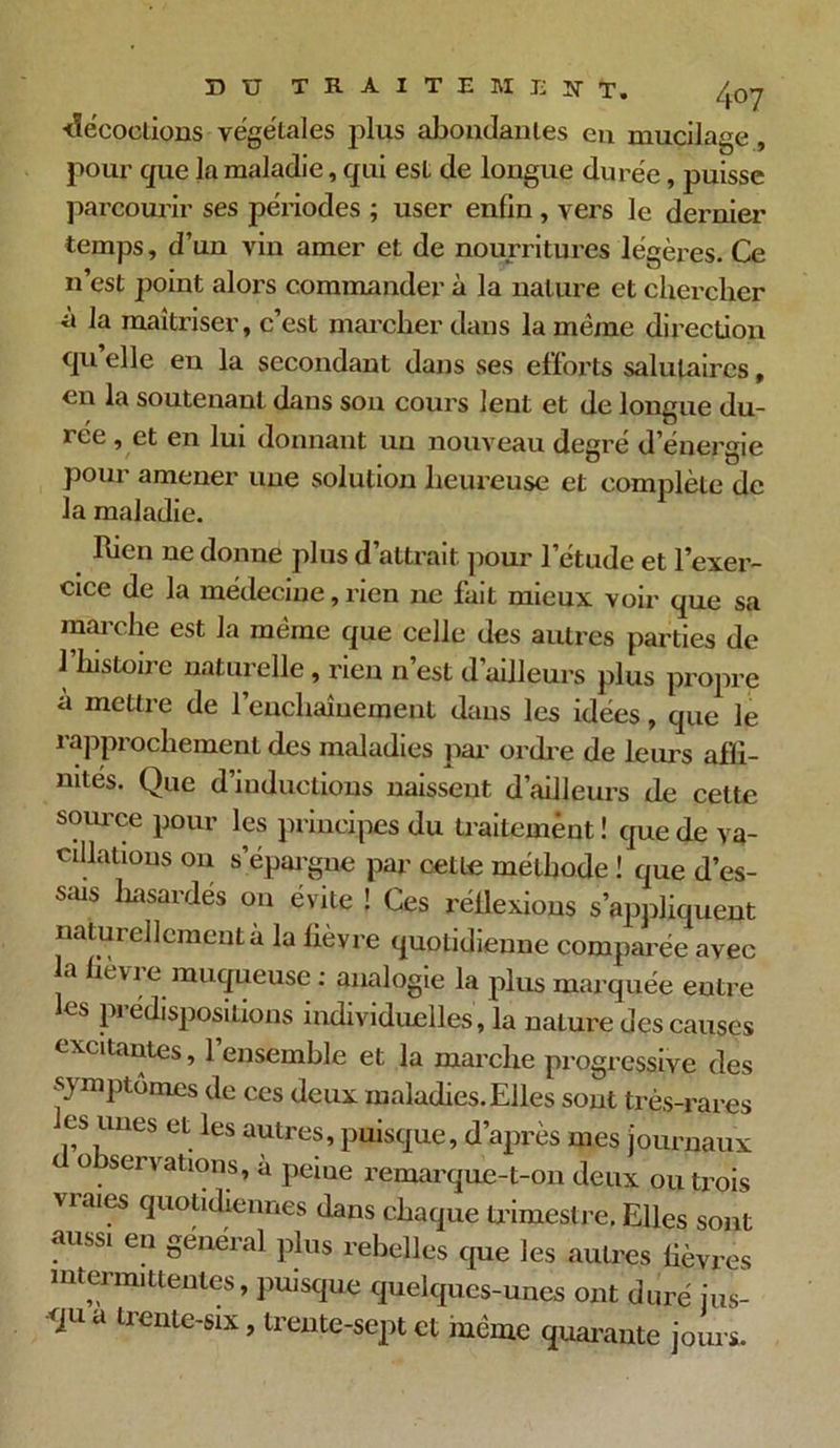 •décoctions végétales plus abondantes en mucilage , pour que la maladie, qui est de longue durée, puisse parcourir ses péi'iodes ; user enfin, vers le dernier temps, d’un vin amer et de nourritures légères. Ce n’est point alors commander à la nature et chercher a la maîtriser, c’est marcher dans la même direction qu’elle en la secondant dans ses efforts salutaires, en la soutenant dans son cours lent et de longue du- 1 cc , et en lui donnant un nouveau degré d’énergie pour amener une solution heureuse et complète de la maladie. bien ne donne plus d’attrait pour l’étude et l’exer- cice de la médecine, rien ne fait mieux voir que sa marche est la même que celle des autres parties de l’histoire naturelle , rien n’est d’ailleurs plus propre à mettre de l’enchaînement dans les idées, que le rapprochement des maladies par ordre de leurs affi- nités. Que d’inductions naissent d’ailleurs de cette source pour les principes du traitement ! que de va- cillations on s’épargne par cette méthode ! que d’es- sais hasardés on évite ! Ces réilexions s’appliquent naturellement à la fièvre quotidienne comparée avec la lièvi e muqueuse : analogie la plus marquée entre les prédispositions individuelles , la nature des causes excitantes, l’ensemble et la marche progressive des -eue, quouuiennes dans chaque trimestre. Elles sont aussi en general plus rehrdW w ui aussi en