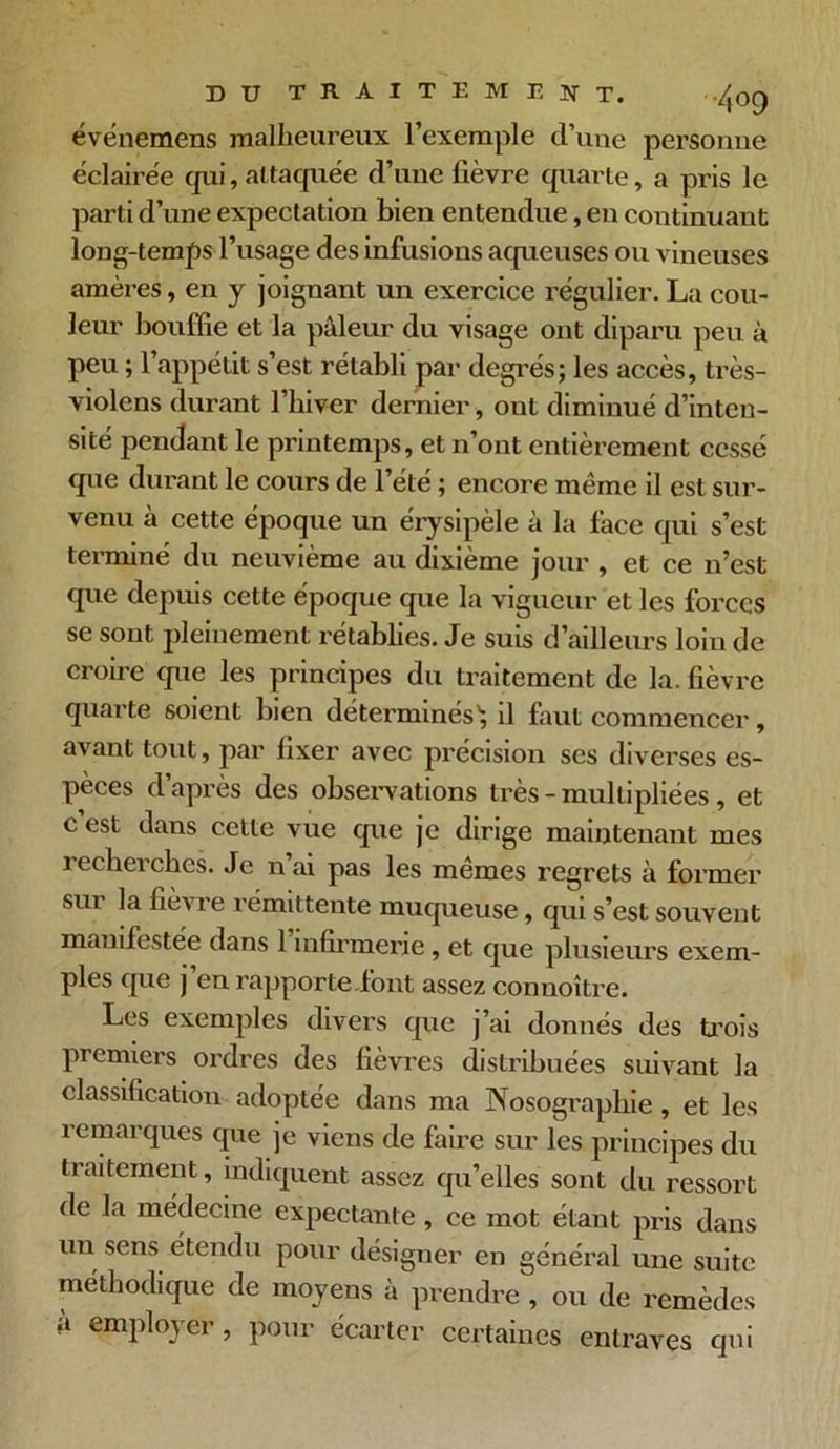 événemens malheureux l'exemple d’une personne éclairée cpii, altacpiée d’une fièvre quarte, a pris le parti d’une expectation bien entendue, en continuant long-temps l’usage des infusions aqueuses ou vineuses amères, en y joignant un exercice régulier. La cou- leur bouffie et la pâleur du visage ont diparu peu à peu ; l’appétit s’est rétabli par degrés; les accès, très- violens durant l’hiver dernier, ont diminué d’inten- sité pendant le printemps, et n’ont entièrement cessé que durant le cours de l’été ; encore même il est sur- venu à cette époque un érysipèle à la face qui s’est terminé du neuvième au dixième jour , et ce n’est que depuis cette époque que la vigueur et les forces se sont pleinement rétablies. Je suis d’ailleurs loin de croire que les principes du traitement de la. fièvre quarte soient bien déterminés1; il faut commencer, avant tout, par fixer avec précision ses diverses es- pèces d’après des observations très - multipliées , et c’est dans cette vue que je dirige maintenant mes recherches. Je n ai pas les mêmes regrets à former sux la fièvre rémittente muqueuse, qui s’est souvent manifestée dans 1 infirmerie, et que plusieurs exem- ples que j en rapporte .font assez connoître. Les exemples divers que j’ai donnés des trois premiers ordres des fièvres distribuées suivant la classification adoptée dans ma Nosographie, et les remarques que je viens de faire sur les principes du traitement, indiquent assez qu’elles sont du ressort de la médecine expectante , ce mot étant pris dans un sens étendu pour désigner en général une suite méthodique de moyens à prendre , ou de remèdes à employer, pour écarter certaines entraves qui