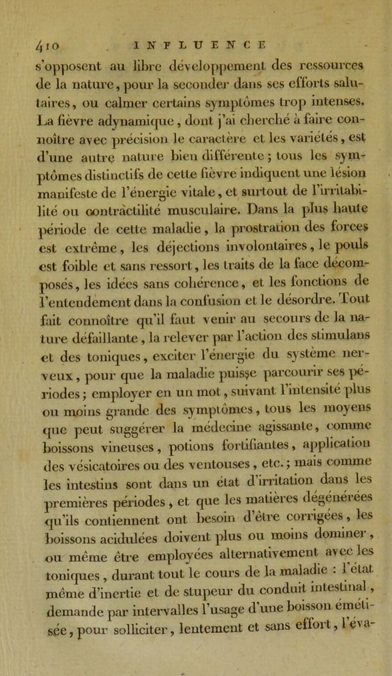 /, IO INFLUENCE s’opposent au libre développement des ressources de la nature, pour la seconder dans ses efforts salu- taires, ou calmer certains symptômes trop intenses. La lièvre adynamique, dont j’ai cherché à faire con- noître avec précision le caractère et les variétés, est d’une autre nature bien différente ; tous les sym- ptômes distinctifs de cette lièvre indiquent une lésion manifeste de l’énergie vitale, et surtout de l’irritabi- lité ou Gontràctilité musculaire. Dans la plus haute période de celte maladie, la prostration des forces est extrême , les déjections involontaires, le pouls est foible et sans ressort, les traits de la face décom- posés , les idées sans cohérence, et les fonctions de l’entendement dans la confusion et le désordre. Tout fait connoître qu’il faut venir au secours de la na- ture défaillante , la relever par l’action des stimulans et des toniques, exciter l’énergie du système ner- veux, pour que la maladie puisse parcourir ses pé- riodes j employer en un mol, suivant 1 intensité plus ou moins grande des symptômes, tous les moyens que peut suggérer la médecine agissante, comme boissons vineuses, potions fortifiantes, application des vésicatoires ou des ventouses, etc. ; mais comme les intestins sont dans un état d irritation dans les premières périodes , et que les matières dégéuéiées qu’ils contiennent ont besoin d être corrigées., les boissons acidulées doivent plus ou moins dominei , ou même être employées alternativement avec les toniques , durant tout le cours de la maladie . 1 état, même d’inertie et de stupeur du conduit intestinal, demande par intervalles l’usage d’une boisson éméli- sée, pour solliciter, lentement et sans effoi t, 1 éi a