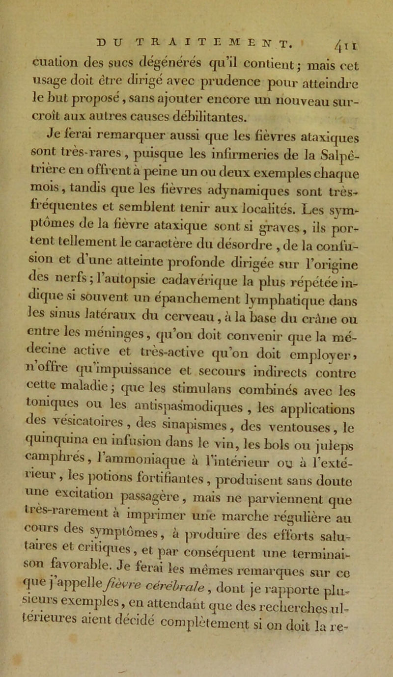 cualion des sucs dégénérés qu’il contient ; mais cet usage doit être dirigé avec prudence pour atteindre le but proposé, sans ajouter encore un nouveau sur- croît aux autres causes débilitantes. Je ferai remarquer aussi que les fièvres ataxiques sont très-rares , puisque les infirmeries de la Salpé- trière en offrent à peine un ou deux exemples chaque mois, tandis que les fièvres adynamiques sont très- li équentes et semblent tenir aux localités. Les sym- ptômes de la fièvre ataxique sont si graves, ils por- tent tellement le caractère du désordre , de la confu- sion et d une atteinte profonde dirigée sur l’origine des nerfs ; l’autopsie cadavérique la plus répétée in- dique si souvent un épanchement lymphatique dans les sinus latéraux du cerveau, à la base du crâne ou entie les méninges, qu on doit convenir que la mé- decine active et très-active qu’on doit employer» n’offre qu’impuissance et secours indirects contre cette maladie ; que les stimulons combinés avec les toniques ou les antispasmodiques , les applications c es vésicatoii es , des sinapismes, des ventouses, le quinquina eu infusion dans le vin, les bols ou juleps camphi es, 1 ammoniaque a l’intérieur ou à l’exté- i *em , les potions fortifiantes , produisent sans doute une excitation passagère, mais ne parviennent que 11 es-i ar ement à imprimer une marche régulière au (oms des symptômes, à produire des efforts salu- laues et ciitiques, et par conséquent une terminai- son avoiable. Je ferai les mêmes remarques sur co que j appel\e fièvre cérébrale , dont je rapporte plu- sieurs exemples, en attendant que des recherches ul- térieures aient décidé complètement si on doit la re-