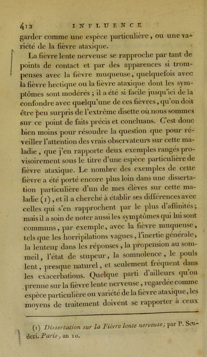 garder comme une espèce particulière , ou une va- riété de la fièvre ataxique. La fièvre lente nerveuse se rapproche par tant de points de contact et par des apparences si trom- peuses avec la fièvre muqueuse, quelquefois avec la fièvre hectique ou la fièvre ataxique dont les sym- ptômes sont modérés ; il a été si facile jusqu’ici de la confondre avec quelqu’une de ces fièvres, qu’on doit être peu surpris de l’extrême disette ou nous sommes sur ce point de faits précis et concluans. C est donc bien moins pour résoudre la question que pour ré- veiller l’attention des vrais observateurs sur cette ma- ladie , que j’en rapporte deux exemples rangés pro- visoirement sous le titre d’une espèce particulière de fièvre ataxique. Le nombre des exemples de cette fièvre a été porté encore plus loin dans une disserta- tion particulière d’un de mes élèves sur celte ma- ladie (i) , et il a cherché à établir ses différences avec celles qui s’en rapprochent par le plus d affinités ; mais il a soin de noter aussi les symptômes qui lui sont communs, par exemple, avec la fièvre muqueuse, tels que les horripilations vagues, 1 inertie générale, la lenteur dans les réponses , la propension au som- meil , l’état de stupeur, la somnolence , le pouls lent, presque naturel, et seulement fréquent dans les exacerbations. Quelque parti d’ailleurs qu’on . prenne sur la lièvre lente nerveuse, î cgai dée comme espèce particulière ou variété de la fièvi e ataxique, es moyens de traitement doivent se rappoitei a ceux (i) Dissertation sur la Fièvre lente nerveuse; par 1. S eu deri. Paris , an io.