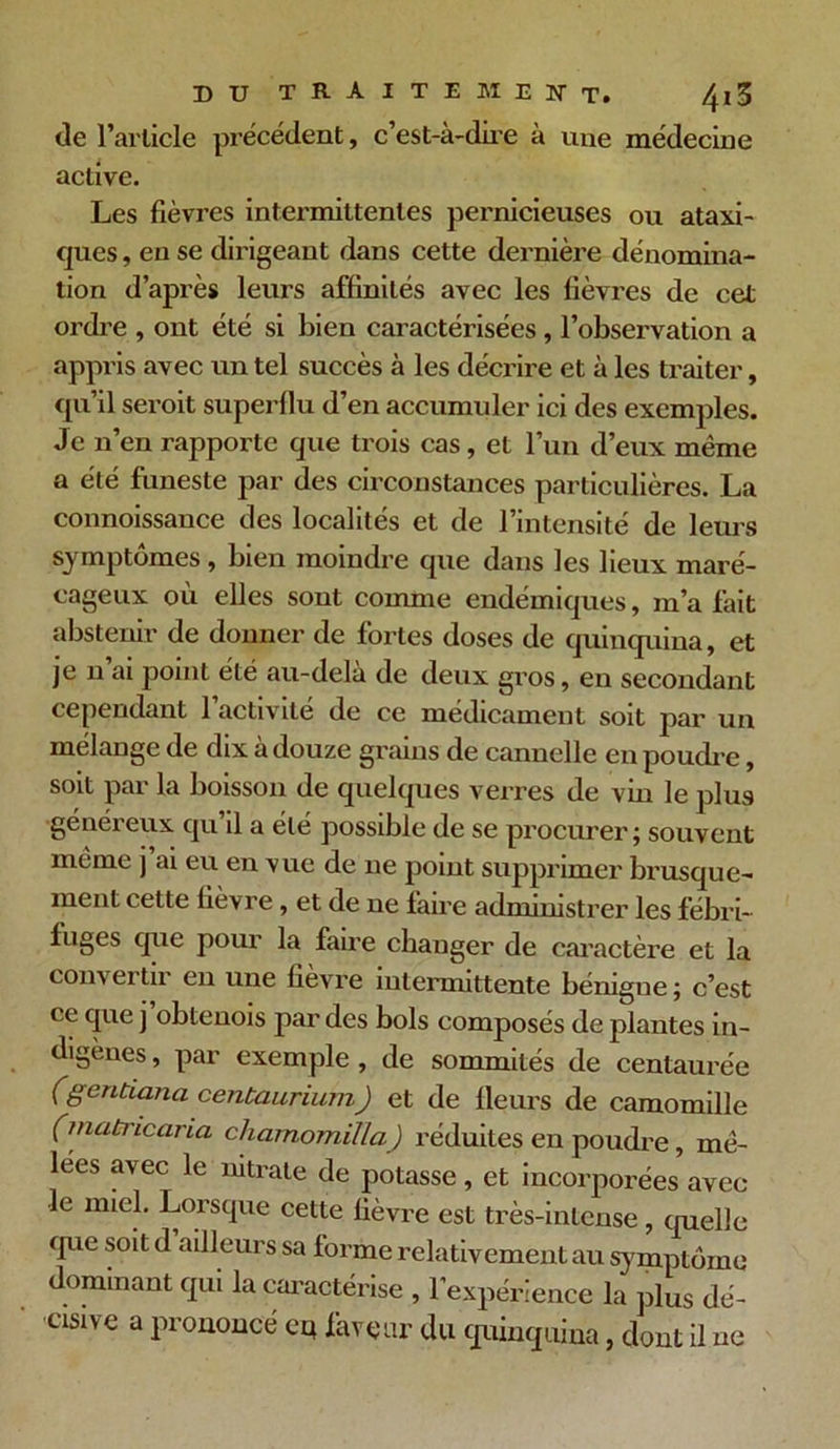 de l’article précédent, c’est-à-dire à une médecine active. Les fièvres intermittentes pernicieuses ou ataxi- ques, en se dirigeant dans cette dernière dénomina- tion d’après leurs affinités avec les fièvres de cet ordre , ont été si bien caractérisées , l’observation a appris avec un tel succès à les décrire et à les traiter, qu’il seroit superflu d’en accumuler ici des exemples. Je n’en rapporte que trois cas, et l’un d’eux même a été funeste par des circonstances particulières. La connoissauce des localités et de l’intensité de leurs symptômes , bien moindre que dans les lieux maré- cageux où elles sont comme endémiques, m’a fait abstenir de donner de fortes doses de quinquina, et je n’ai point été au-delà de deux gros, en secondant cependant l’activité de ce médicament soit par un mélange de dix à douze grains de cannelle en poudre, soit par la boisson de quelques verres de vin le plus généreux qu’il a été possible de se procurer ; souvent même j’ai eu en vue de ne point supprimer brusque- ment cette fièvre, et de ne faire administrer les fébri- fuges que pour la faire changer de caractère et la com- ei tu en une fievre intermittente bénigne ; c’est ce que j obtenois par des bols composés de plantes in- digènes , par exemple , de sommités de centaurée (gentianci centaurium) et de Heurs de camomille (matricaria chamomilla) réduites en poudre , mê- lées avec le nitrate de potasse, et incorporées avec le miel. Lorsque cette fièvre est très-intense , quelle que soit d ailleurs sa forme relativement au symptôme dominant qui la caractérise , l’expérience la plus dé- cisive a prononcé cq faveur du quinquina, dont il ne