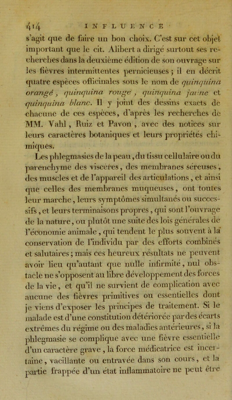 s’agit que de faire un bon choix. C’est sur cet objet important que le cit. Alibert a dirigé surtout ses re- cherches dans la deuxième édition de son ouvrage sur les lièvres intermittentes pernicieuses ; il en décrit quatre espèces officinales sous le nom de quinquina orangé, quinquina rouge , quinquina jaune et quinquina blanc. 11 y joint des dessins exacts de chacune de ces espèces, d’après les recherches de MM. Yahl, Ruiz et Pavon , avec des notices sur leurs caractères botaniques et leurs propriétés chi- miques. Les phlegmasies de la peau,du tissu cellulaire ou du parenchyme des viscères, des membranes séreuses, des muscles et de l’appareil des articulations, et ainsi que celles des membranes muqueuses, ont toutes leur marche, leurs symptômes simultanés ou succes- sifs , et leurs terminaisons propres, qui sont l’ouvrage de la nature, ou plutôt une suite des lois générales de l’économie animale , qui tendent le plus souvent à la conservation de l’individu par des efforts combinés et salutaires ; mais ces heureux l'ésultats ne peuvent avoir lieu qu’autant que nulle infirmité, nul obs- tacle ne s’opposent au libre développement des forces de la vie, et qu’il ne survient de complication avec aucune des fièvres primitives ou essentielles dont je viens d’exposer les principes de traitement. Si le malade est d’une constitution détériorée par des écarts extrêmes du régime ou des maladies antérieures, si la phlegmasie se complique avec une fièvre essentielle d’un caractère grave , la force médicatrice est incei - laine, vacillante ou entravée dans son cours, et la partie frappée d’un état inflammatoire ne peut être