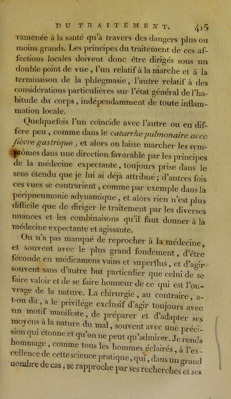 ramenée à la santé qu’à travers des dangers plus ou moins grands. Les principes du traitement de ces af- fections locales doivent donc être dirigés sous un double point de vue , lun relatif à la marche et à la terminaison de la phlegmasie, l’autre relatif à des considérations particulières sur l’état général de l’ha- bitude du corps , indépendamment de toute inflam- mation locale. Quelquefois l’un coïncide avec l’autre ou en dif- fère peu , comme dans le catarrhe pulmonaire avec fièvre gastrique , et alors on laisse marcher les sym- ptômes dans une direction favorable par les principes de la médecine expectante, toujours prise dans le sens étendu que je lui ai déjà attribué ; d’autres fois ces vues se contrarient, comme par exemple dans la ])enpneumonie adynamique , et alôrs rien n’est plus difficile que de diriger le traitement par les diverses nuances et les combinaisons qu’il faut donner à la médecine expectante et agissante. On n a pas manqué de reprocher à la médecine et souvent avec le plus grand fondement, d’être fécondé en medicamens vains et superflus, et d’aeir souvent sans d’autre but particulier que celui de se faire valoir et de se faire honneur de ce qui est l’ou- vrage Je la nature. La chirurgie, au contraire, a- H°ü a le Privilé§e exclusif d’agir toujours avec un mou manifeste, de préparer et d’adapter scs moyens a la nature du mal, souvent avec une préc; T*' V Ct0nne “ ™ peut qu’admirer. Je leu* hommage, comme tous les hommes éclairés, à 1 “ cime de celte science pratique, quî, dans un uomhi e de cas, se rapproche par ses recherches et scs