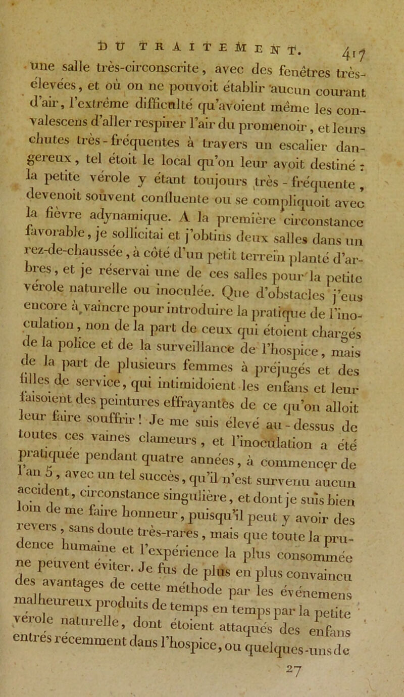 une salle très-circonscrite, avec des fenêtres très- élevées, et où on ne pouvoit établir -aucun courant d’air, l’extrême difficulté qu’avoient même les con- valescens d aller respirer l’air du promenoir, et leurs chutes très-fréquentes à travers un escalier dan- gereux , tel étoit le local qu’on leur avoit destiné : la petite vérole y étant toujours très - fréquente , devenoit souvent conlluente ou se compliquoit avec la fièvre adynamique. A la première circonstance favorable, je sollicitai et j’obtins deux salles dans un rez-de-chaussée, à coté d’un petit terrein planté d’ar- bres , et je réservai une de ces salles pour la petite verole naturelle ou inoculée. Que d’obstacles j’eus encore à vaincre pour introduire la pratique de l’ino- culation , non de la part de ceux qui étoient chargés de la police et de la surveillance de l’hospice, mais t e la part de plusieurs femmes à préjugés et des ùües de service, qui intimidoient les enfans et leur aisoient des peintures effrayantes de ce qu’on alloit eur faire souffrir! Je me suis élevé au-dessus de toutes ces vaines clameurs , et l’inoculation a été pratiquée pendant quatre années, à commencer de an 5 , avec un tel succès, qu’il n’est survenu aucun accident, circonstance singulière, et dont je suis bien °IU ‘ e Tnc fmre honneur, puisqu’il peut y avoir des revers sans doute très-rares , mais que toute la pru- ence nimame et 1 expérience la plus consommée ne peuvent enter. Je tus de plus e!r plus cou “eu des avantages de eette méthode par les évéZIZ malheureux produits de temps eu temps par la petite veiole naturelle, dont étoieut attaqués des enfans ' entres récemment dans l'hospice, ou Vlquluml ' 27