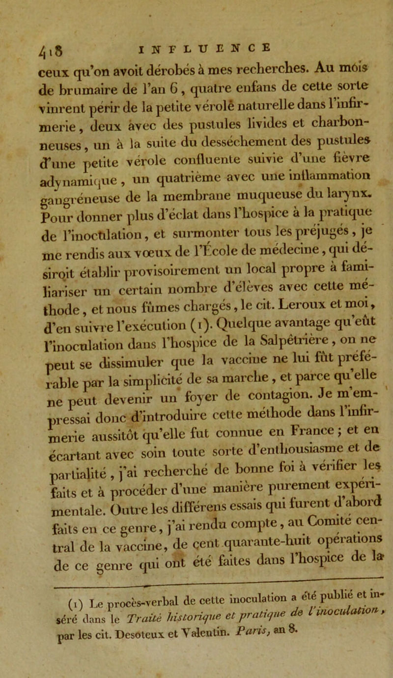 ceux qu’on avoit dérobés à mes recherches. Au mois de brumaire de l’an G, quatre enfans de cette sorte vinrent périr de la petite vérole naturelle dans 1 infir- merie , deux avec des pustules livides et charbon- neuses , un à la suite du dessèchement des pustule» d’une petite vérole confluente suivie d’une fièvre adynamique, un quatrième avec une inflammation gangréneuse de la membrane muqueuse du larynx. Pour donner plus d’éclat dans l’hospice à la pratique de l’inoctilalion, et surmonter tous les préjugés, je me rendis aux vœux de l’École de médecine, qui dé- siroit établir provisoirement un local propre à fami- liariser un certain nombre d’élèves avec cette mé- thode , et nous fûmes chargés, le cit. Leroux et moi, d’en suivre l’exécution (i). Quelque avantage qu’eût l’inoculation dans l’hospice de la Salpêtrière, on ne peut se dissimuler que la vaccine ne lui fût pr éfé- rable par la simplicité de sa marche , et parce quelle ne peut devenir un foyer de contagion. Je m’em- pressai donc d’introduire cette méthode dans l’mhr- merie aussitôt quelle fut connue en France ; et en écartant avec soin toute sorte d’enthousiasme et de partialité , j’ai recherché de bonne foi à vérifier les faits et à procéder d’une manière purement experi- mentale. Outre les différens essais qui furent d abord faits en ce genre, j’ai rendu compte, au Comité cen- tral de la vaccine, de çent quarante-huit operations de ce genre qui ont été faites dans l’hospice de la (0 Le procès-verbal de celle inoculation a été publie et in- séré dans le Traité historique et pratique de L inoculation ,