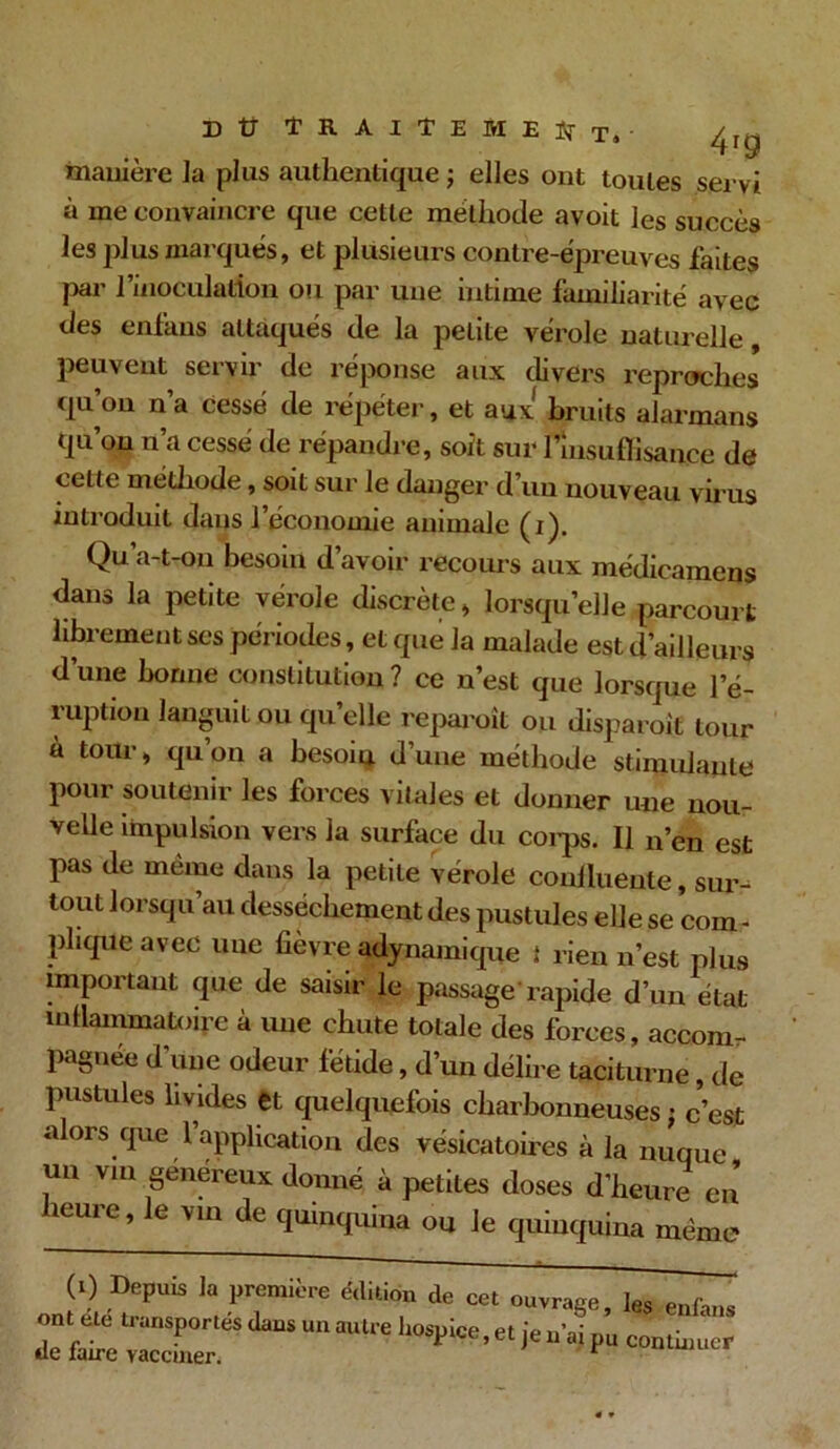 manière la plus authentique ; elles ont toutes servi à me convaincre que cette méthode avoit les succès les plus marqués, et plusieurs contre-épreuves faites par l’inoculation ou par une intime familiarité avec des enfans attaqués de la petite vérole naturelle, peuvent servir de réponse aux divers reproches qu’on n’a cessé de répéter, et aux bruits alarmans qu’on n’a cessé de répandre, soit sur l'insuffisance de ceLte méthode, soit sur le danger d’un nouveau virus introduit dans l’économie animale (i). Qu’a-t-011 besoin d’avoir recours aux médicamens dans la petite vérole discrète, lorsqu’elle parcourt librement ses périodes, et que Ja malade est d’ailleurs d’une bonne constitution ? ce n’est que lorsque l’é- ruption languit ou quelle reparoît ou disparoit tour à tour, qu’on a besoin d’une méthode stimulante pour soutenir les forces vitales et donner une nou- velle impulsion vers la surface du coi-ps. Il n’en est pas de meme dans la petite vérole conllueule, sur-8 tout lorsqu’au dessèchement des pustules elle se corn - pliquc avec uue fievre adynamique * rien n’est plus important que de saisir le passage'rapide d’un état inflammatoire à une chute totale des forces, accom- pagnée d’une odeur fétide, d’un délire taciturne, de pustules livides et quelquefois charbonneuses ; c'est alors que l’application des vésicatoires à la nuque un vm généreux donné, à petites doses d’heure en leure, le vin de quinquina ou le quinquina même (0 Depuis la première édition de cet ouvrage, les enfans ont etc transportés dans un autre hospice, et je n’ai pu continuer de faire vacciner. r