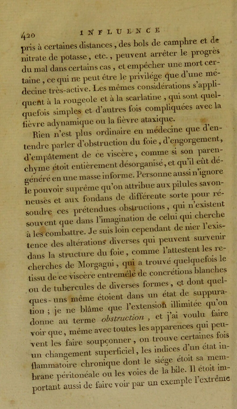 pris à certaines distances, des bols de complu e et e nitrate de potasse, etc., peuvent arrêter le progrès du mal dans certains cas, et empêcher une mort cer- taine , ce qui ne peut être le privilège que d une me decine très-active. Les mêmes considérations s appli- que!» à la rougeole et à la scarlatine, qui sont que - qucfois simples et d'autres Ibis compliquées avec la fièvre adynamique ou la lièvre ataxique. Rien n’est plus ordinaire eu médecine que d en- tendre parler d'obstruction du foie, d’engorgement, d’empâtement de ce viscère, comme si son pareil- chvme éloit entièrement désorganisé, et qu 1 eu généré en une masse informe. Personne aussi n ignoie le pouvoir suprême qu’on attribue aux pilules savon- neuses et aux fondans de differente sorte potu- .e- soudre ces prétendues obstructions, qui ucxis rivent que dans l'imagination de celui qm cherche à les combattre. Je suis loin cependant de mer 1 ex - tence des altérations diverses qui peuvent survau dans la structure du foie, comme l’attestent les ic cherches de Morgagni, qui a trouve «pel^elois l tissu de ce viscère entremêlé de concrétionsb - ou de tuliercules de diverses lormes, et dont qi cmes-nns même étoient dans un état de suppura- ifon • ie ne blâme que l’extensioh illimitée quon donne au terme obstruction , et j’ai voulu fane voir que, même avec toutes les apparences qm peu- vent les faire soupçonner, ou trouve ce. • ira changement superficiel, les indices t un uidUgLut i gt0lt sa mein- flammatoire chronique don » ,< -t ;m_ brane péritonéale ou les voies < e a H * îWrême portant aussi de luire voir par un exemple 1 est