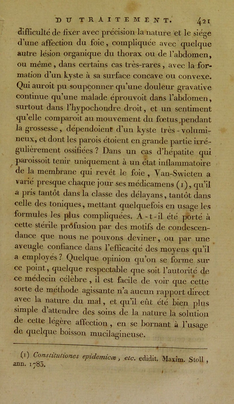 X) U TRAITEMENT.' 4 21 difficulté de fixer avec précision la nature et le siège d’une affection du foie, compliquée avec quelque autre lésion organique du thorax ou de l’abdomen, ou même , dans certains cas très-rares , avec la for- mation d’un kyste à sa surface concave ou convexe. Qui auroit pu soupçonner qu’une douleur gravative continue qu’une malade éprouvoit dans l’abdomen, surtout dans l’hypochondre droit, et un sentiment qu’elle eomparoit au mouvement du foetus .pendant la grossesse, dépendoienC d’un kyste très-volumi- neux, et dont les parois étoieut en grande partie irré- gulièrement ossifiées ? Dans un cas d’hépatite qui pai oissoit tenir uniquement a un état inllammatoire de la membrane qui revêt le foie , Van-Swieten a varié presque chaque joui’ ses médicamens (1), qu’il a pris tantôt dans la classe des délayans, tantôt dans celle des toniques, mettant quelquefois en usage les formules les plus compliquées. A-t-il été porté à cette stérile profusion par des motifs de condescen- dance que nous ne pouvons deviner, ou par une aveugle confiance dans 1 efficacité des moyens qu’il a employés ? Quelque opinion qu’on se forme sur ce point, quelque respectable que soit l’autorité de ce médecin célèbre , il est facile de voir que celle sorte de méthode agissante n’a aucun rapport direct avec la nature du mal, et qu’il eût été bien plus simple d attendre des soins de la nature la solution de cette légère affection , en se bornant à l’usage de quelque boisson mucdagineuse. (1) Constitutiones épidémieœ, etc. ediclit, Maxim. Stoll , ann. 1785.