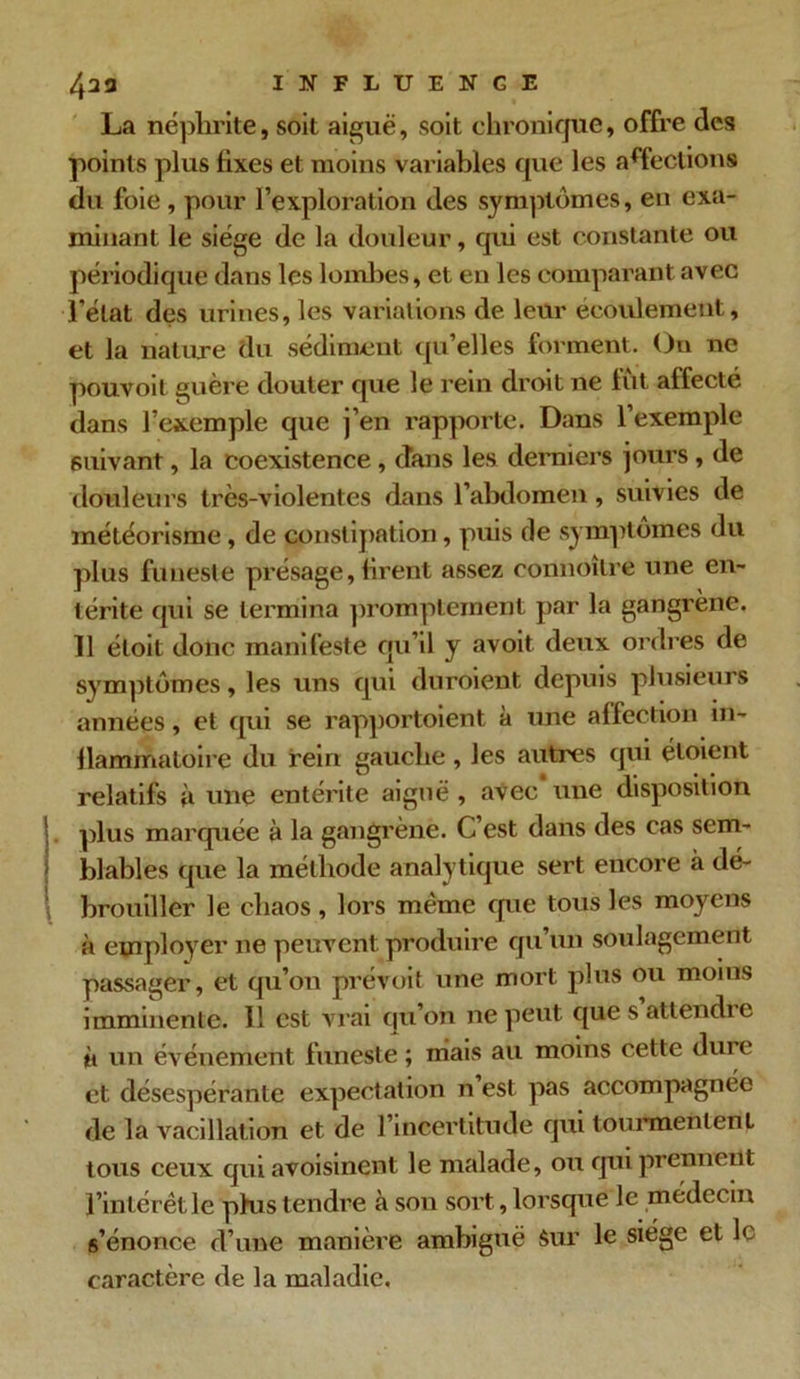 La néphrite, soit aiguë, soit chronique, offre des points plus fixes et moins variables que les affections du foie , pour l’exploration des symptômes, en exa- minant le siège de la douleur, qui est constante ou périodique dans les lombes, et en les comparant avec l’état des urines, les variations de leur écoulement, et la nature du sédiment qu’elles forment. On ne pouvoit guère douter que le rein droit ne fût affecté dans l’exemple que j’en rapporte. Dans l’exemple suivant, la coexistence , dans les derniers jours , de douleurs très-violentes dans l’abdomen, suivies de météorisme, de constipation, puis de symptômes du plus funeste présage, firent assez eonnoître une en- térite qui se termina promptement par la gangrène. 11 éloit donc manifeste qu’il y avoit deux ordres de symptômes, les uns qui duroient depuis plusieurs années, et qui se rapportoient à une affection in- flammatoire du rein gauche , les autres qui éloient relatifs à une entérite aiguë , avec une disposition plus marquée à la gangrène. G est dans des cas sem- blables que la méthode analytique sert encore à dé- brouiller le chaos , lors même que tous les moyens à employer ne peuvent produire qu’un soulagement passager, et qu’on prévoit une mort plus ou moins imminente. Il est vrai qu’on ne peut que s attendre à un événement funeste ; mais au moins cette dure et désespérante expectation n est pas accompagnée de la vacillation et de l’incertitude qui tourmenlenL tous ceux qui avoisinent le malade, ou qui prennent l’intérêt le phis tendre à son sort, lorsque le médecin s’énonce d’une manière ambiguë Sur le siège et le caractère de la maladie.