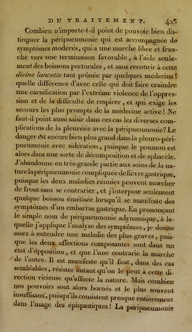 425 Combien n’importe-t-ii point de pouvoir bien dis- tinguer la péripneumonie qui est accompagnée de symptômes modérés, qui a une marche libre et fran- che vers une terminaison favorable , à l’aide seule- ment des boissons pectorales, et sans recourir à cette divine lancette tant prônée par quelques médecins ! quelle différence d’avec celle qui doit faire craindre une carnification par l’extrême violence de l’oppres- sion et de la difficulté de respirer, et qui exige les secours les plus prompts de la médecine active ! Ne faut-il point aussi saisir daus ces cas les diverses com- plications de la pleurésie avec la péripneumonie? Le danger <?st encore bien plus grand daus la pleuro-péri- pneumonie avec sidération , puisque Je poumon est alors dans une sorte de décomposition et de sphacèle. J abandonne en très-grande partie aux soins de la na- turelapéripneumonie compliquée de fièvre gastrique, puisque les deux maladies réunies peuvent marcher de front sans se contrarier, et j’interpose seulement quelque boisson émétisée lorsqu’il se manifeste des symptômes d un embarras gastrique. En prononçant le simple nom de péripneumonie adynamique, à la- quelle j applique 1 analyse des symptômes, je donne assez à entendre une maladie des plus graves, puis- que les deux affections composantes sont dans un état d opposition, et que l’une contrarie la marche de 1 autre. 11 est manifeste qu’il faut, dans des cas semblables, résister autant qu’on le peut à celte di- rection vicieuse qu’affecte la nature. Mais combien nos pouvoirs sont alors bornés et le plus souvent msuffisans , puisqu’ils consistent presque entièrement dans l’usage des épispastiques ! La péripneumonie