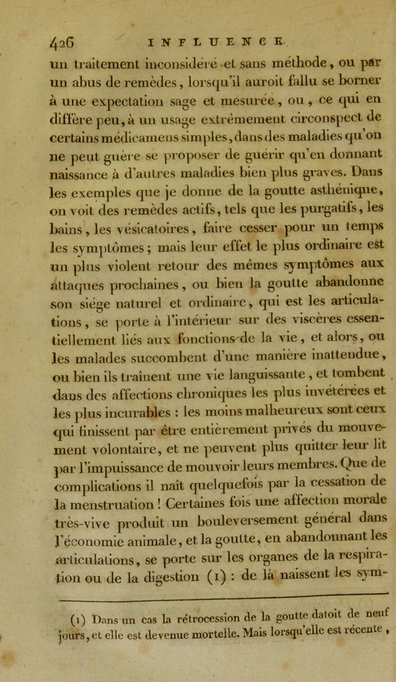 un traitement inconsidéré et sans méthode, ou par un abus de remèdes, lorsqu’il auroit fallu se borner à une expectation sage et mesurée, ou, ce qui en diffère peu, à un usage extrêmement circonspect de certains médieamens simples, dans des maladies qu ou 11e peut guère se proposer de guérir qu’en donnant naissance à d’autres maladies bien plus graves. Dans les exemples que je donne de la goutte asthénique, ou voit des remèdes actifs, tels que les purgatifs, les bains, les vésicatoires, faire cesser pour un temps les symptômes ; mais leur effet le plus ordinaire est un plus violent retour des mêmes symptômes aux attaques prochaines, ou bien la goutte abandonne son siège naturel et ordinaire, qui est les articula- tions , se porte à l’intérieur sur des viscères essen- tiellement liés aux fonctions de la vie, et alors, ou les malades succombent d’une manière inattendue, ou bien ils traînent une vie languissante , et tombent daus des affections chroniques les plus invétérées et les j dus incurables : les moins malheureux sont ceux qui Unissent par être entièrement privés du mouve- ment volontaire, et 11e peuvent plus quitter leur lit par l’impuissance de mouvoir leurs membres. Que de complications il naît quelquefois par la cessation de la menstruation ! Certaines fois une affection moi ale très-vive produit un bouleversement général dans l’économie animale, et la goutte, en abandonnant les articulations, se porte sur les organes de la respira- tion ou de la digestion (1) : de là naissent les s>m- (1) T)nns un cas la rétrocession de la goutte datoit de neuf jours,et elle est devenue mortelle. Mais lorsqu elle est lécente ,