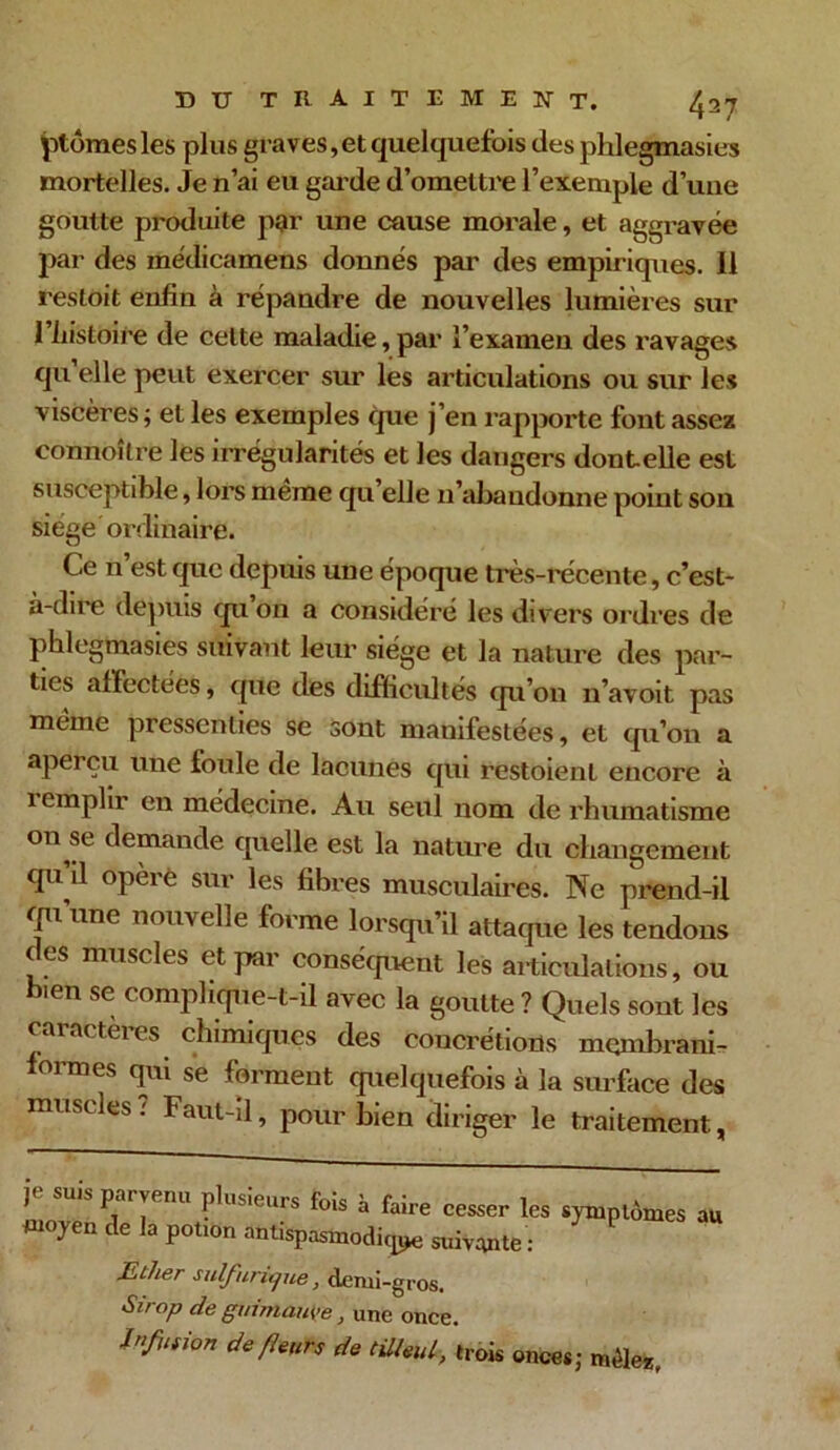 ptômesles plus graves,et quelquefois des phlegmasies mortelles. Je n’ai eu garde d’omettre l’exemple d’une goutte produite par une cause morale, et aggravée par des médicamens donnés par des empiriques. Il res toit enfin à répandre de nouvelles lumières sur l’histoire de celte maladie,par l’examen des ravages qu elle peut exercer sur les articulations ou sur les viscères ; et les exemples que j’en rapporte font assez connoîlre les irrégularités et les dangers dontelle est susceptible, lors meme qu elle 11’abaudonne point son siège ordinaire. Ce n’est que depuis une époque très-récente, c’est- à-dire depuis qu’on a considéré les divers ordres de phlegmasies suivant leur siège et la nature des par- ties affectées, que des difficultés qu’on n’avoit pas meme pressenties se sont manifestées, et qu’on a aperçu une foule de lacunes qui restoient encore à 1 emplir en médecine. Au seul nom de rhumatisme on se demande quelle est la nature du changement qu’il opère sur les fibres musculaires. Ne prend-il qu’une nouvelle forme lorsqu’il attaque les tendons des muscles et par conséquent les articulations, ou bien se complique-t-il avec la goutte ? Quels sont les caractères chimiques des concrétions mçmbrani- formes qui se forment quelquefois à la surface des muscles : Faut-il, pour bien diriger le traitement, Y' su.s parvenu plusieurs fois à faire cesser les moyen de la potion antispasmodiqj* suivante: symptômes au Ether sulfurique, demi-gros. Sirop de guimauve, une once, Efusion de fleurs de tilleul, trois onces ; mêlez.