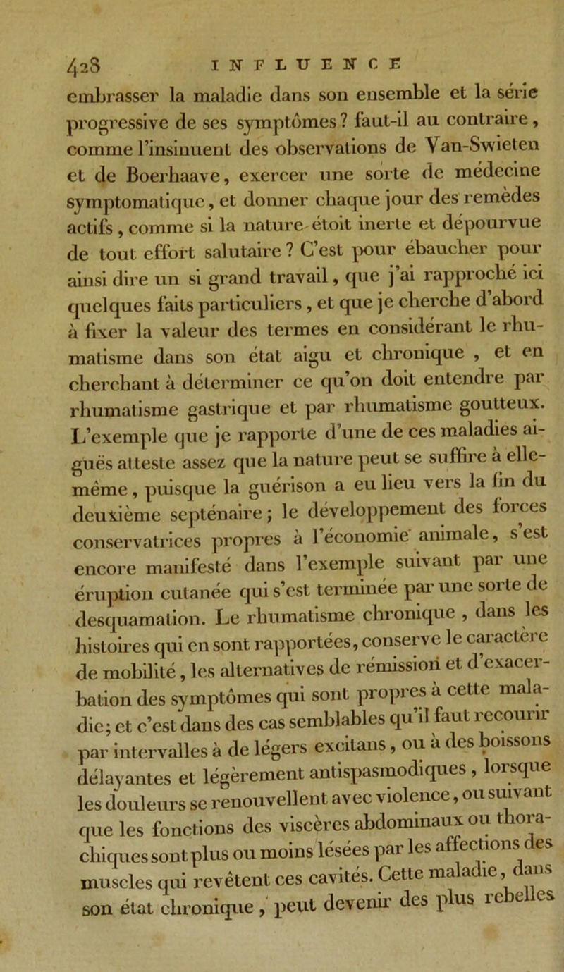 embrasser la maladie dans son ensemble et la série progressive de ses symptômes ? faut-il au contraire, comme l’insinuent des observations de Van-Swieten et de Boerhaave, exercer une sorte de médecine symptomatique, et donner chaque jour des remèdes actifs , comme si la nature étoit inerte et dépourvue de tout effort salutaire? C’est pour ébaucher pour ainsi dire un si grand travail, que j’ai rapproché ici quelques faits particuliers, et que je cherche d abord à lixer la valeur des termes en considérant le rhu- matisme dans son état aigu et chronique , et en cherchant à déterminer ce qu on doit entendi c pai rhumatisme gastrique et par rhumatisme goutteux. L’exemple que je rapporte d’une de ces maladies ai- guës atteste assez que la nature peut se suffire à elle- même , puisque la guérison a eu lieu vers la fin du deuxième septénaire ; le développement des forces conservatrices propres à l’économie animale, s’est encore manifesté dans 1 exemple suivant pai une éruption cutanée qui s’est terminée par une sorte de desquamation. Le rhumatisme chronique , dans les histoires qui en sont rapportées, conserve le caractère de mobilité, les alternatives de rémission et d exacer- bation des symptômes qui sont propres a cette mala- die; et c’est dans des cas semblables qu’il faut recourir par intervalles à de légers excitans, ou à des poissons délayantes et légèrement antispasmodiques, lorsque les douleurs se renouvellent avec violence, ou suiv * que les fonctions des viscères abdominaux ou tliora- chiques sont plus ou moins lésées par les affections des muscles qui revêtent ces cavités. Cette ma a ie, a son état chronique , peut devenu' des plus ic je