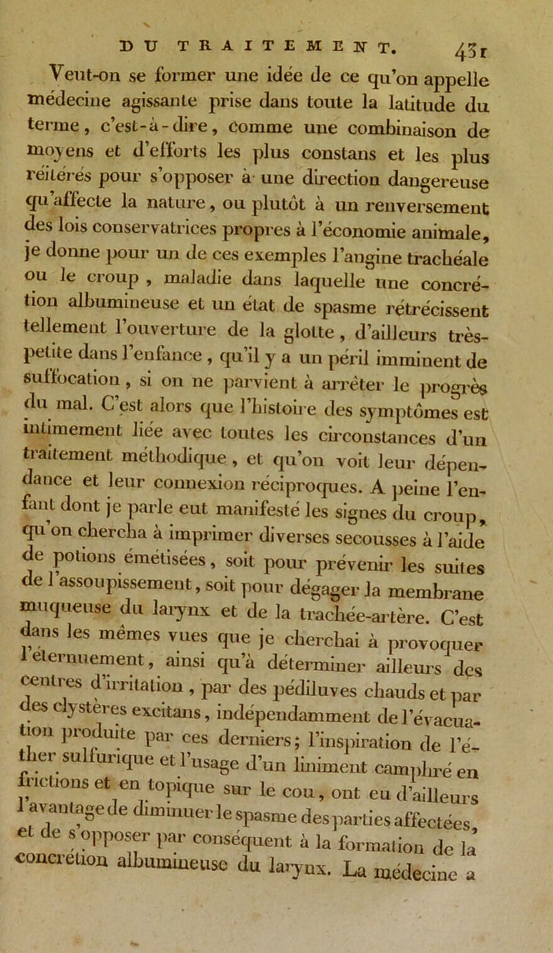 Veut-on se former une idée de ce qu’on appelle médecine agissante prise dans toute la latitude du terme, c’est-à-dire, Comme une combinaison de moyens et d’efforts les plus constans et les plus réitérés pour s’opposer à une direction dangereuse qu affecte la nature, ou plutôt à un renversement des lois conservatrices propres à l’économie animale, je donne pour un de ces exemples l’angine trachéale ou ]e croup , maladie dans laquelle une concré- tion albumineuse et un état de spasme rétrécissent tellement l’ouverture de la glotte , d’ailleurs très- petite dans l’enfance , qu’il y a un péril imminent de suffocation, si on ne parvient à arrêter le progrès du mal. C’est alors que l’histoire des symptômes est intimement liée avec toutes les circonstances d’un traitement méthodique , et qu’on voit leur dépen- dance et leur connexion réciproques. A peine l’en- fant dont je parle eut manifesté les signes du croup, qu’on chercha à imprimer diverses secousses à l’aide de potions émetisées, soit pour prévenir les suites de 1 assoupissement, soit pour dégager la membrane muqueuse du larynx et de la trachée-artère. C’est dans les mêmes vues que je cherchai à provoquer 1 elernuement, ainsi qu’à déterminer ailleurs des centres d’irritation , par des pédiluves chauds et par es dysteres excitans, indépendamment de l’évacua- tion produite par ees derniers; l’inspiration de l'é- ther sulfurique et l’usage d’un Uniment camphre en m uons et en topique sur le cou, ont eu d'ailleurs lavautasededuu.uuevlespasmedespartiesaffectdes, et de s opposer par conséquent a la formation de la concrétion albumineuse du larynx. La ntedecine a