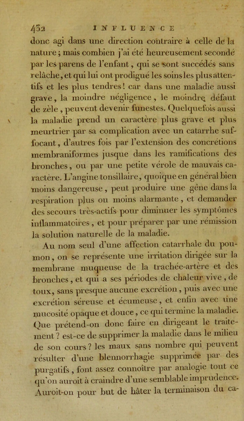 donc agi dans une direction contraire à celle de la nature; mais combien j’ai été heureusement secondé par les parens de l’enfant, cjui se Sont succédés sans relâche, et cpii lui ont prodigué les soins les plus atten- tifs et les plus tendres! car dans une maladie aussi grave, la moindre négligence , le moindre; défaut de zèle , peuvent devenir funestes. Quelquefois aussi la maladie prend un caractère plus grave et plus meurtrier par sa complication avec un catarrhe suf- focant , d’autres fois par l’extension des concrétions membraniformes jusque dans les ramifications des bronches, ou par une petite vérole de mauvais ca- ractère. L’angine tonsillaire, quoique en général bien moins dangereuse , peut produire une gène dans la respiration plus ou moins alarmante , et demander des secours très-actifs pour diminuer les symptômes inflammatoires, et pour préparer par une rémission la solution naturelle de la maladie. Au nom seul d’une affection catarrhale du pou- mon , on se représente une inflation dirigée sur la membrane muqueuse de la trachée-artere et des bronches , et qui a ses périodes de chaleur vive , de toux, sans presque aucune excrétion, puis avec une excrétion séreuse et écumeusc, et enfin avec line mucosité opaque et douce, cc qui termine la maladie. Que prétend-on donc faire en dirigeant le traite- ment ? est-ce de supprimer la maladie dans le milieu de son cours ? les maux sans nombre qui peuv ent résulter d’une blennorrhagie supprimée pai des purgatifs, font assez connoîlre par analogie tout ce qu’on auroit à craindre d’une semblable impi udencc. Auroit-on pour but de hâter la terminaison du ca-
