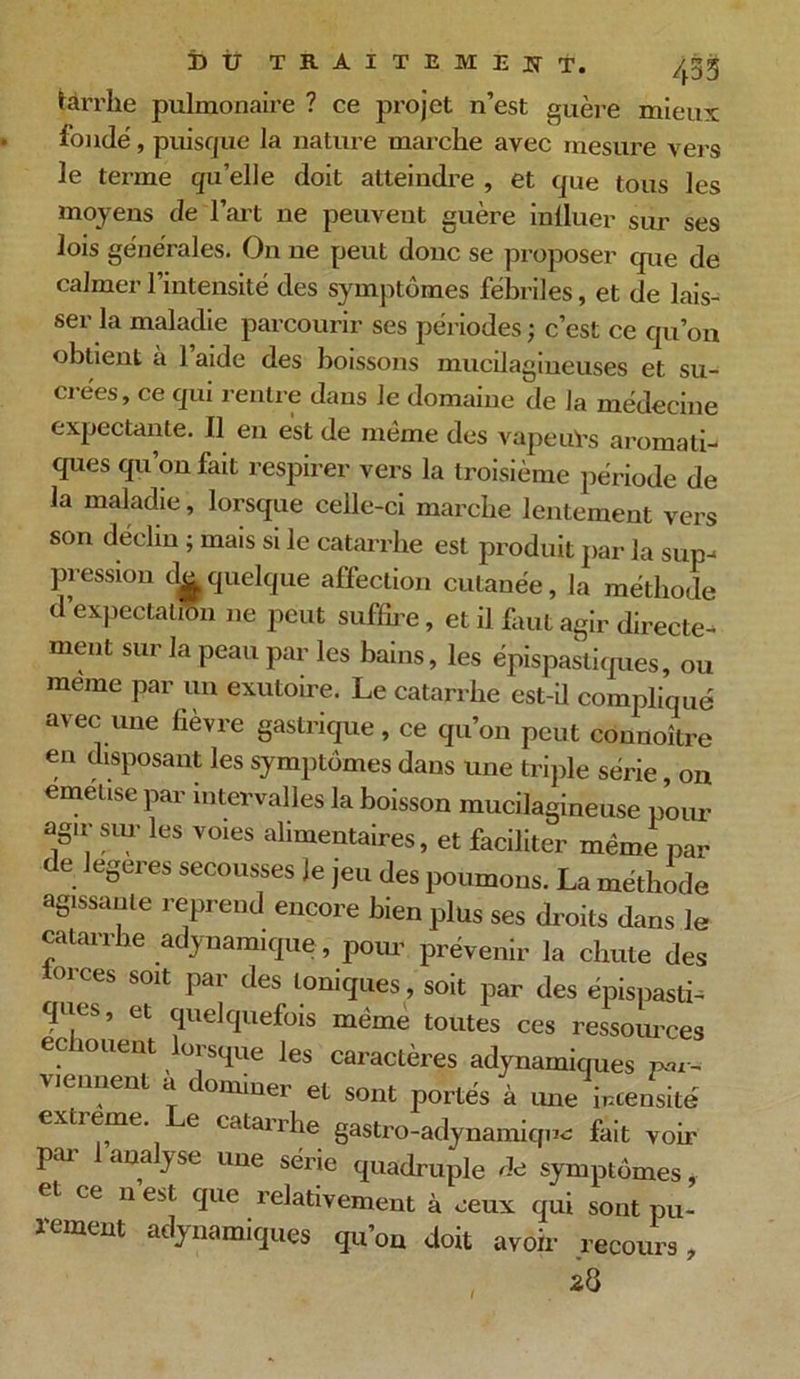 târrlie pulmonaire ? ce projet n’est guère mieux fondé, puisque la nature marche avec mesure vers le terme quelle doit atteindre , et que tous les moyens de l’art ne peuvent guère influer sur ses lois générales. On ne peut donc se proposer que de calmer l’intensité des symptômes fébriles, et de lais- ser la maladie parcourir ses périodes; c’est ce qu’on obtient à 1 aide des boissons mucilagineuses et su- crées, ce qui rentre dans Je domaine de la médecine expectante. Il en est de même des vapeuTs aromati- ques qu’on fait respirer vers la troisième période de la maladie, lorsque celle-ci marche lentement vers son déclin ; mais si le catarrhe est produit par la sup- pression du quelque affection cutanée, la méthode d’expectation ne peut suffire, et il faut agir directe- ment sur la peau par les bains, les épispastiques, ou meme par un exutoire. Le catarrhe est-ü compliqué avec une fièvre gastrique, ce qu’on peut connoître en disposant les symptômes dans une triple série, on emetise par intervalles la boisson mucilagineuse pour agir sur les voies alimentaires, et faciliter même par t e legeres secousses Je jeu des poumons. La méthode agissante reprend encore bien plus ses droits dans le catarrhe adynamique, pour prévenir la chute des m'ces soit par des toniques, soit par des épispasti- <pes, et quelquefois même toutes ces ressources ecno uent lorsque les caractères adynamiques Par- viennent a donnner et sont portés à une intensité extreme. e catarrhe gastro-adynamiqne fait voir par 1 analyse une série quadruple de symptômes, et ce n est que relativement à ceux qui sont pu- rement adynamiques qu’on doit avoir recours,