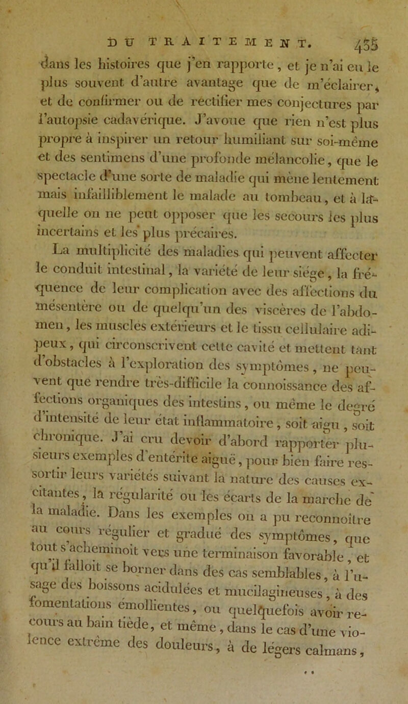 dans les histoires que j’en rapporte , et je n’ai eu le plus souvent d’autre avantage que de m’éclairer, et de confirmer ou de rectifier mes conjectures par l’autopsie cadavérique. J’avoue que rien n’est plus propre à inspirer un retour humiliant sur soi-mème et des sentimens d’une profonde mélancolie, que le spectacle d’une sorte de maladie qui mène lentement mais infailliblement le malade au tombeau, et à la- quelle on ne peut opposer que les secours ies plus incertains et les’plus précaires. La multiplicité des maladies qui peuvent affecter le conduit intestinal, la variété de leur siège, la fré- quence de leur complication avec des affections du mésentère ou de quelqu’un des viscères de l’abdo- men, les muscles extérieurs et le tissu cellulaire adi- peux , qui circonscrivent cette cavité et mettent tant d’obstacles à l’exploration des symptômes, ne peu- vent que rendre très-diflicile la connoissance des af- fections organiques des intestins, ou môme le degré d intensité de leur état inflammatoire, soit aigu , soit chronique. J’ai cru devoir d’abord rapporter plu- sieurs exemples d’entérite aiguë, pour bien faire res- soi tu leurs variétés suivant la nature des causes ex- citantes , la régularité ou les écarts de la marche de' la maladie. Dans les exemples on a pu reconnoître au cours régulier et gradué des symptômes, que tout s achemmmt vers une terminaison favorable , et qu U falloit se borner dans des cas semblables, à l’u- sage des boissons acidulées et mucilagineuses , à des ïomeutalious emolhentes, ou quelquefois avoir re- cours au bain tiède, et même , dans le cas d’une vio- lence extrême des douleurs , à de légers calmars,