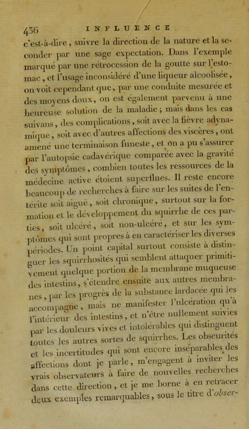 c’est-à-dire, suivre la direction de la nature et la se- conder par une sage expectation. Dans l’exemple marqué par une rétrocession de la goutte sur l’esto- mac , et l’usage inconsidéré d’une liqueur alcoolisée, on voit cependant que, par une conduite mesurée et des moyens doux, on est également parvenu à une heureuse solution de la maladie ; mais dans les cas suivans, des complications, soit avec la fièvre adyna- mique, soit avec d’autres affections des viscères, ont amené une terminaison funeste, et on a pu s assurer par l’autopsie cadavérique comparée avec la gravité des symptômes, combien toutes les ressources de la médecine active étoient superflues. 11 reste encore beaucoup de recherches à faire sur les suites de l’en- térite soit aiguë, soit chronique, surtout sur la for- mation et le développement du squirrhe de ces par- ties, soit ulcéré, soit non-ulcéré, et sur les sym- ptômes qui sont propres à en caractériser les diverses périodes. Un point capital surtout consiste a distin- nier les squirrhosités qui semblent attaquer primiti- vement quelque portion de la membrane muqueuse des intestins, s’étendre ensuite aux autres membra- nes , par les progrès de la substance lardacee qui les accompagne , mais ne manifester 1 ulcération qu a pinterieur des intestins, et n’ètre nullement suivies par les douleurs vives et intolérables qui distinguent toutes les autres sortes de squirrhes. Les obscurités et les incertitudes qui sont encore inséparables des affections dont je parle, m’engagent a inviter les vrais observateurs à faire de nouvelles recherches dans cette direction , et je me borne à en retracer deux exemples remarquables, sous le uuc t a