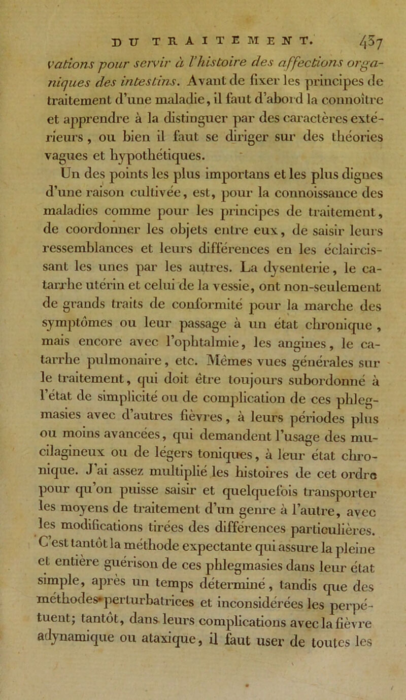 Vcitions pour servir à l’histoire clés a ffections orga- niques des intestins. Avant de fixer les principes de traitement d’une maladie, il faut d’abord la connoitre et apprendre à la distinguer par des caractères exté- rieurs , ou bien il faut se diriger sur des théories vagues et hypothétiques. Un des points les plus importans et les plus digues d’une raison cultivée, est, pour la connoissance des maladies comme pour les principes de traitement, de coordonner les objets entre eux, de saisir leurs ressemblances et leurs différences en les éclaircis- sant les unes par les autres. La dysenterie, le ca- tarrhe utérin et celui de la vessie, ont non-seulement de grands traits de conformité pour la marche des symptômes ou leur passage à un état chronique , mais encore avec l’ophtalmie, les angines, le ca- tarrhe pulmonaire, etc. Mêmes vues générales sur le traitement, cpii doit être toujours subordonné à l’état de simplicité ou de complication de ces phleg- masies avec d’autres fièvres, à leurs périodes plus ou moins avancées, qui demandent l’usage des mu- cilagineux ou de légers toniques, à leur état chro- nique. J ai assez multiplié les histoires de cet ordre pour qu’on puisse saisir et quelquefois transporter les moyens de traitement d’un genre à l’autre, avec les modifications tirées des différences particulières. C est tantôt la méthode expectante qui assure la pleine et entière guérison de ces phlegmasies dans leur état simple, après un temps déterminé, tandis que des méthodes*pçrlurbatriees et inconsidérées les perpé- tuent; tantôt, dans leurs complications avec la fièvre aelynamique ou ataxique, il faut user de toutes les