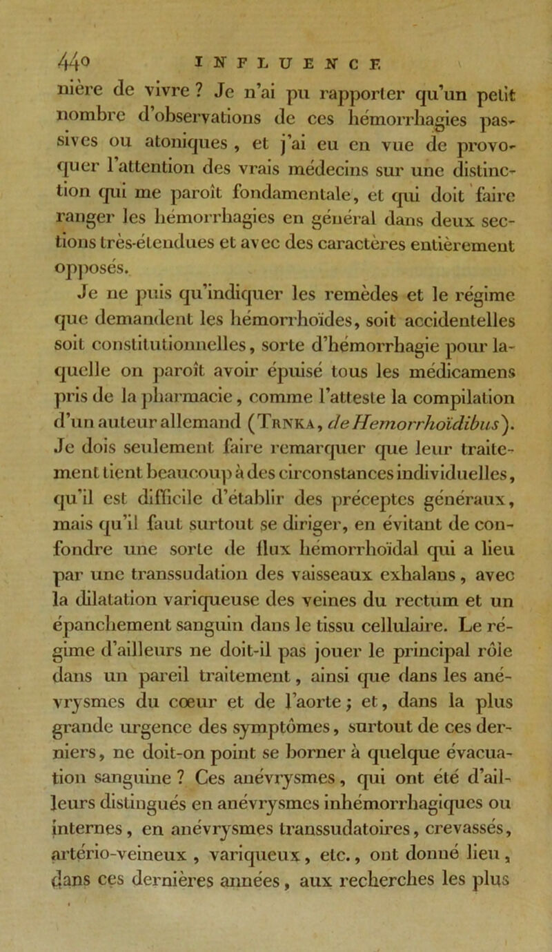 uière de vivre ? Je n’ai pu rapporter qu’un petit nombre d observations de ces hémorrhagies pas- sives ou atomiques , et j’ai eu en vue de provo- quer 1 attention des vrais médecins sur une distinc- tion qui me paroit fondamentale, et qui doit faire ranger les hémorrhagies en général dans deux sec- tions très-étendues et avec des caractères entièrement opposés. Je ne puis qu’indiquer les remèdes et le régime que demandent les hémorrhoïdes, soit accidentelles soit constitutionnelles, sorte d’hémorrhagie pour la- quelle on paroît avoir épuisé tous les médicamens pris de la pharmacie, comme l’atteste la compilation d’un auteur allemand (Trnka, ileHemorrhoïdibus). Je dois seulement faire remarquer que leur traite- ment tient beaucoup à des circonstances individuelles, qu’il est difficile d’établir des préceptes généraux, mais qu’il faut surtout se diriger, en évitant de con- fondre une sorte de llux hémorrhoïdal qui a lieu par une transsudation des vaisseaux exhalans, avec la dilatation variqueuse des veines du rectum et un épanchement sanguin dans le tissu cellulaire. Le ré- gime d’ailleurs ne doit-il pas jouer le principal rôle dans un pareil traitement, ainsi que dans les ané- vrysmes du cœur et de l’aorte ; et, dans la plus grande urgence des symptômes, surtout de ces der- niers , ne doit-on point se borner à quelque évacua- tion sanguine ? Ces anévrysmes, qui ont été d’ail- leurs distingués en anévrysmes inhémorrhagiques ou internes, en anévrysmes transsudatoires, crevassés, artério-veineux , variqueux, etc., ont donné lieu , dans ces dernières années, aux recherches les plus