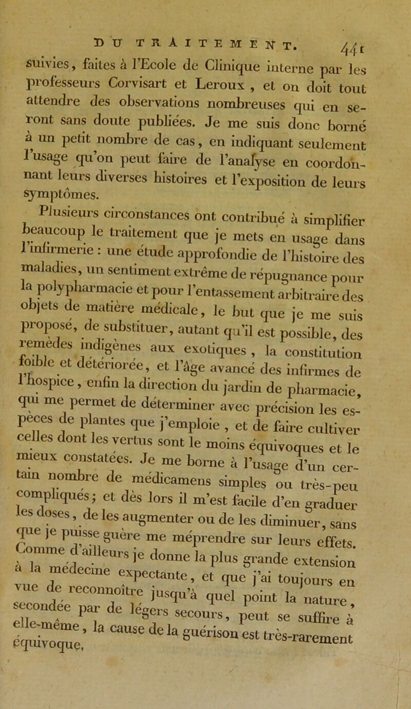 suivies, faites à l’Ecole de Clinique iulerne par les professeurs Corvisart et Leroux , et on doit tout attendre des observations nombreuses qui en se- ront sans doute publiées. Je me suis donc borné à un petit nombre de cas, en indiquant seulement 1 usage qu on peut faire de l’analyse en coordon- nant leurs diverses histoires et l’exposition de leurs symptômes. Plusieurs circonstances ont contribué à simplifier beaucoup le traitement que je mets en usage dans 1 mfirmene : une étude approfondie de l’histoire des maladies, un sentiment extrême de répugnance pour la polypharmacie et pour l’entassement arbitraire des objets de matière médicale, le but que je me suis propose, de substituer, autant qu’il est possible, des remedes indigènes aux exotiques , la constitution foible et deteriorée, et l’âge avancé des infirmes de lospice, enfin la direction du jardin de pharmacie, qui me permet de déterminer avec précision les es- peces de plantes que j’emploie , et de faire cultiver celles dont les vertus sont le moins équivoques et le mieux constatées. Je me borne à l’usage d’un cer- tain nombre de médicamens simples ou très-peu compliques ; et dès lors il m’est fâche d’en graduer les doses, de les augmenter ou de les diminuer, sans que je puisse guère me méprendre sur leurs effets laetplus s-’nde extension z $ ^ Xxr: i ee par de légers secours, peut se suffire à équivoque e de la suenson est très-rarement