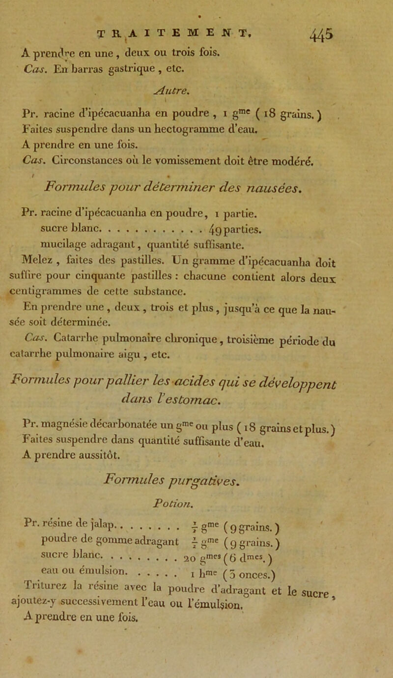 A prendre en une, deux ou trois fois. Cas. En barras gastrique , etc. Autre. i Pr. racine d’ipécacuanha en poudre , i gme ( 18 grains.) Eaites suspendre dans un hectogramme d’eau. A prendre en une fois. Cas. Circonstances où le vomissement doit être modéré. ! m Formules pour déterminer des nausées. Pr. racine d’ipécacuanha en poudre, i partie. sucre blanc 49 parties. mucilage adragant, quantité suffisante. Melez , faites des pastilles. Un gramme d’ipécacuanha doit suffire pour cinquante pastilles : chacune contient alors deux centigrammes de cette substance. En prendre une , deux , trois et plus, jusqu’à ce que la nau- sée soit déterminée. Cas. Catarrhe pulmonaire chronique, troisième période du catarrhe pulmonaire aigu , etc. Formules pour pallier les acides qui se développent dans l’estomac. Pr. magnésie décarbonatée un g™ ou plus ( 18 grains et plus.) Faites suspendre dans quantité suffisante d’eau. A prendre aussitôt. Formules purgatives. Potion. 3Pr. résiné de julap,,,,,,,, Z gnie ^ g groins j poudre de gomme adragant f gme (g grains. ) sucre blanc 20 ^nes ( y dmes. ) eau ou émulsion i hme ( 5 onCes.) Triturez la résine avec la poudre d’adragant et le sucre ajoutez-y successivement l’eau ou l’émulsion. A prendre en une fois. I