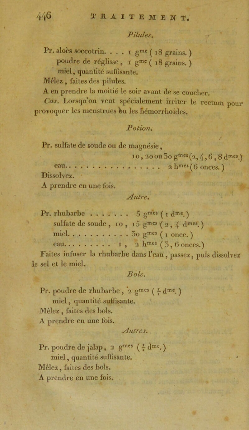 Pilules. Pr. aloès soccolrin. . . . i gmc ( 18 grains. ) poudre de réglisse , i gme ( 18 grains. ) miel, quantité suffisante. Mêlez , laites des pilules. A en prendre la moitié le soir avant de se coucher. Cas. Lorsqu’on veut spécialement irriter le rectum pour provoquer les menstrues bu les Bémorrhoïdes. Potion. Pr. sulfate de soude ou de magnésie, i o, 20 ou 5o gmes (a, 4, G, 8 dmes.) eau 2 hmeî (6 onces. ) Dissolvez. A prendre en une fois. Antre. Pr. rhubarbe 5 gmcs ( i dme. ) sulfate de soude , io , i5 gmcs (2,4 dmes. ) miel 3o gmes ( 1 once. ) eau 1 , 2 bmes (5,6 onces.) Faites infuser la rhubarbe dans l’eau, passez, puis dissolvez le sel et le miel. Bols. Pr. poudre de rhubarbe, '2 gmes ( 7 dme. ) miel, quantité suffisante. Mêlez , faites des bols. A prendre en une fois. Autres. Pr. poudre de jalap, 2 gm“ ( 7 dme. ) miel, quantité suffisante. Mêlez, faites des bols. A prendre en une fois.