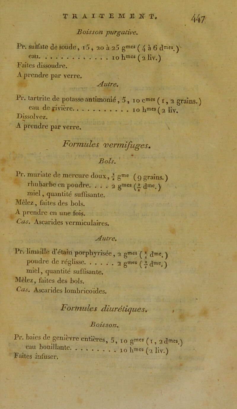 Boisso?i -purgative. Pr. sulfate de soude, 15, 20 à 25 gmcs ( 4 à 6 dmes. Y- eau 1 o hmcî ( 2 liv. ) Faites dissoudre. A prendre par verre. ^4utre. Pr. tartrite de potasse antimonié, 5, 1 o cmes (1,2 grains. ) eau de rivière iohra«(2 liv. Dissolvez. •n A prendre par verre. , Formules vermifuges. Bols. Pr. muriate de mercure doux, 4 gme ( g grains. ) rhubarbe en poudre. . . . 2 gm“(Idme.) miel, quantité suffisante. Mêlez, faites des bols. A prendre en une fois. Cas. Ascarides vermiculaires. Autre. Pr. limaille d’étain porphyrisée, 2 gmes ( ’ dme. ) poudre de réglisse gm«s ( i dme. ) miel, quantité suffisante. Mêlez, faites des bols. Cas. Ascarides lombricoïdes. Formules diurétiques. , Boisson. Pr. baies de genièvre entières, 5, 10 g™« (1,2 d™« ) eau bouillante io h™« liv.) Faites mfuser.