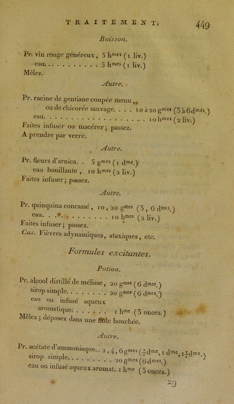 Boisson. Pr- vin rouge généreux, 5 hmes ( i liv.) eau » . » » .5 hraes (i liv.) Mêlez. Autre. ■ Pr. racine cle gentiane coupée menu ou de chicorée sauvage. . . . toa2ogm'* (5à6dmés.) .eau! • V * • • • ‘ iohm« (a liv») Faites infuser ou macérer ; passez. A prendre par verre. Autre. Pr. fleurs d’arnica. . 5 gmcs ( i dmc.) eau bouillante, io hmes (2 liv.) Faites infuser; passez. Autre, Pr. quinquina concassé , 10,20 gmcs (5 , G dmes.) . eau- • hmes (2 liv.) Faites infuser ; passez. CW. Fièvresadynamiques, ataxiques, etc. Formules excitantes. Potion. Pr. alcool distillé de mélisse, 20 gm« ( g gmes_ ) sirop simple. » ...... 20 gme> (G dmes. ) eau ou infusé aqueux aromatique; . Mêlez ; déposez dans ■ i . . 1 hme (5 onces.) une fiole bouchée. jb Autre. Pr. acétate d ammoniaque.. 2,4,5 çmes sirop simple àogmes eau ou infusé aqueux aromat. 1 bme *' (■f dmc, I dme, i.L(Jme \ (G dmes.) ' (5 onces.) 29